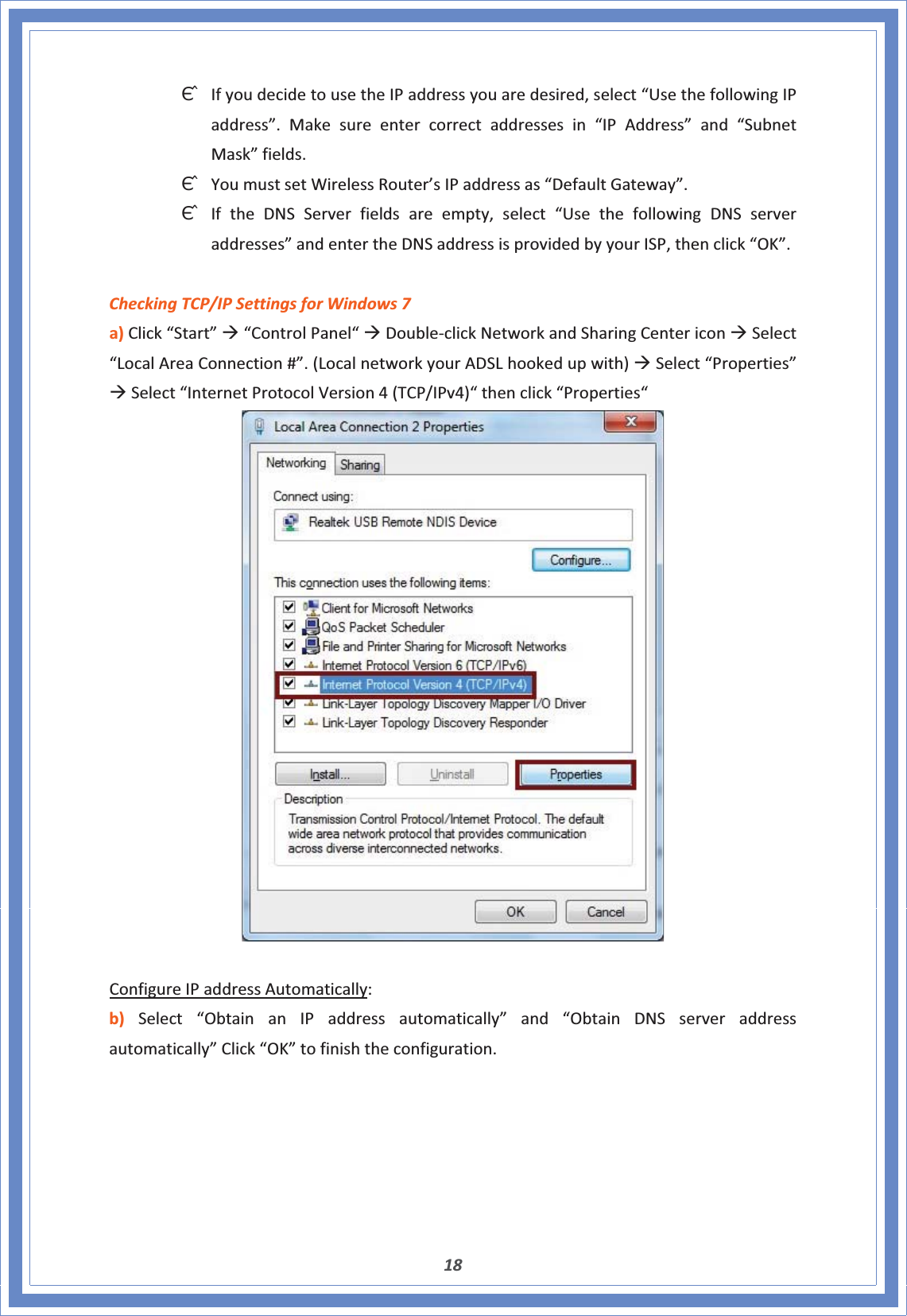 18ΘʳIfyoudecidetousetheIPaddressyouaredesired,select“UsethefollowingIPaddress”.Makesureentercorrectaddressesin“IPAddress”and“SubnetMask”fields.ΘʳYoumustsetWirelessRouter’sIPaddressas“DefaultGateway”.ΘʳIftheDNSServerfieldsareempty,select“UsethefollowingDNSserveraddresses”andentertheDNSaddressisprovidedbyyourISP,thenclick“OK”.CheckingTCP/IPSettingsforWindows7a)Click“Start”Æ“ControlPanel“ÆDoubleͲclickNetworkandSharingCentericonÆSelect“LocalAreaConnection#”.(LocalnetworkyourADSLhookedupwith)ÆSelect“Properties”ÆSelect“InternetProtocolVersion4(TCP/IPv4)“thenclick“Properties“ConfigureIPaddressAutomatically:b)Select“ObtainanIPaddressautomatically”and“ObtainDNSserveraddressautomatically”Click“OK”tofinishtheconfiguration.