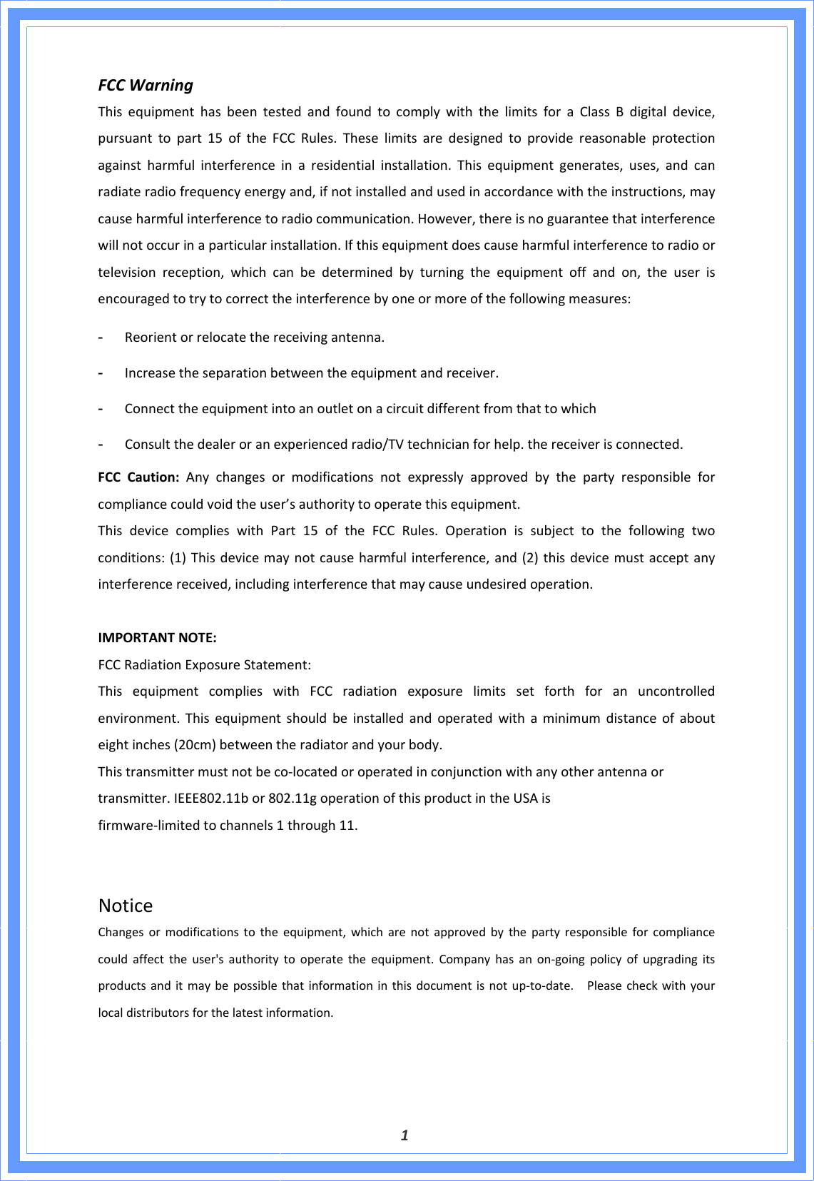  1FCCWarningThisequipmenthasbeentestedandfoundtocomplywiththelimitsforaClassBdigitaldevice,pursuanttopart15oftheFCCRules.Theselimitsaredesignedtoprovidereasonableprotectionagainstharmfulinterferenceinaresidentialinstallation.Thisequipmentgenerates,uses,andcanradiateradiofrequencyenergyand,ifnotinstalledandusedinaccordancewiththeinstructions,maycauseharmfulinterferencetoradiocommunication.However,thereisnoguaranteethatinterferencewillnotoccurinaparticularinstallation.Ifthisequipmentdoescauseharmfulinterferencetoradioortelevisionreception,whichcanbedeterminedbyturningtheequipmentoffandon,theuserisencouragedtotrytocorrecttheinterferencebyoneormoreofthefollowingmeasures:- Reorientorrelocatethereceivingantenna.- Increasetheseparationbetweentheequipmentandreceiver.- Connecttheequipmentintoanoutletonacircuitdifferentfromthattowhich- Consultthedealeroranexperiencedradio/TVtechnicianforhelp.thereceiverisconnected.FCCCaution:Anychangesormodificationsnotexpresslyapprovedbythepartyresponsibleforcompliancecouldvoidtheuser’sauthoritytooperatethisequipment.ThisdevicecomplieswithPart15oftheFCCRules.Operationissubjecttothefollowingtwoconditions:(1)Thisdevicemaynotcauseharmfulinterference,and(2)thisdevicemustacceptanyinterferencereceived,includinginterferencethatmaycauseundesiredoperation.IMPORTANTNOTE:FCCRadiationExposureStatement:ThisequipmentcomplieswithFCCradiationexposurelimitssetforthforanuncontrolledenvironment.Thisequipmentshouldbeinstalledandoperatedwithaminimumdistanceofabouteightinches(20cm)betweentheradiatorandyourbody.Thistransmittermustnotbeco‐locatedoroperatedinconjunctionwithanyotherantennaortransmitter.IEEE802.11bor802.11goperationofthisproductintheUSAisfirmware‐limitedtochannels1through11.NoticeChangesormodificationstotheequipment,whicharenotapprovedbythepartyresponsibleforcompliancecouldaffecttheuser&apos;sauthoritytooperatetheequipment.Companyhasanon‐goingpolicyofupgradingitsproductsanditmaybepossiblethatinformationinthisdocumentisnotup‐to‐date.Pleasecheckwithyourlocaldistributorsforthelatestinformation.