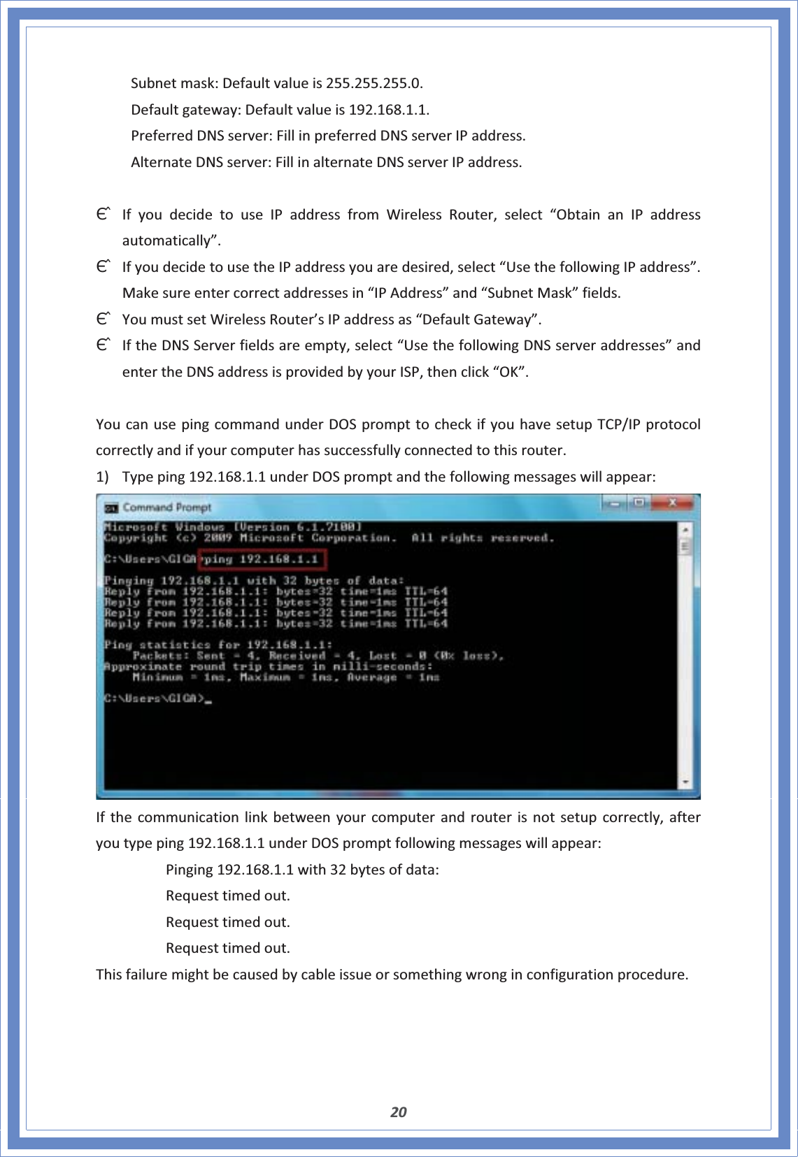 20 Subnetmask:Defaultvalueis255.255.255.0. Defaultgateway:Defaultvalueis192.168.1.1. PreferredDNSserver:FillinpreferredDNSserverIPaddress. AlternateDNSserver:FillinalternateDNSserverIPaddress.ΘʳIfyoudecidetouseIPaddressfromWirelessRouter,select“ObtainanIPaddressautomatically”.ΘʳIfyoudecidetousetheIPaddressyouaredesired,select“UsethefollowingIPaddress”.Makesureentercorrectaddressesin“IPAddress”and“SubnetMask”fields.ΘʳYoumustsetWirelessRouter’sIPaddressas“DefaultGateway”.ΘʳIftheDNSServerfieldsareempty,select“UsethefollowingDNSserveraddresses”andentertheDNSaddressisprovidedbyyourISP,thenclick“OK”.YoucanusepingcommandunderDOSprompttocheckifyouhavesetupTCP/IPprotocolcorrectlyandifyourcomputerhassuccessfullyconnectedtothisrouter.1) Typeping192.168.1.1underDOSpromptandthefollowingmessageswillappear:Ifthecommunicationlinkbetweenyourcomputerandrouterisnotsetupcorrectly,afteryoutypeping192.168.1.1underDOSpromptfollowingmessageswillappear:Pinging192.168.1.1with32bytesofdata:Requesttimedout.Requesttimedout.Requesttimedout.Thisfailuremightbecausedbycableissueorsomethingwronginconfigurationprocedure.