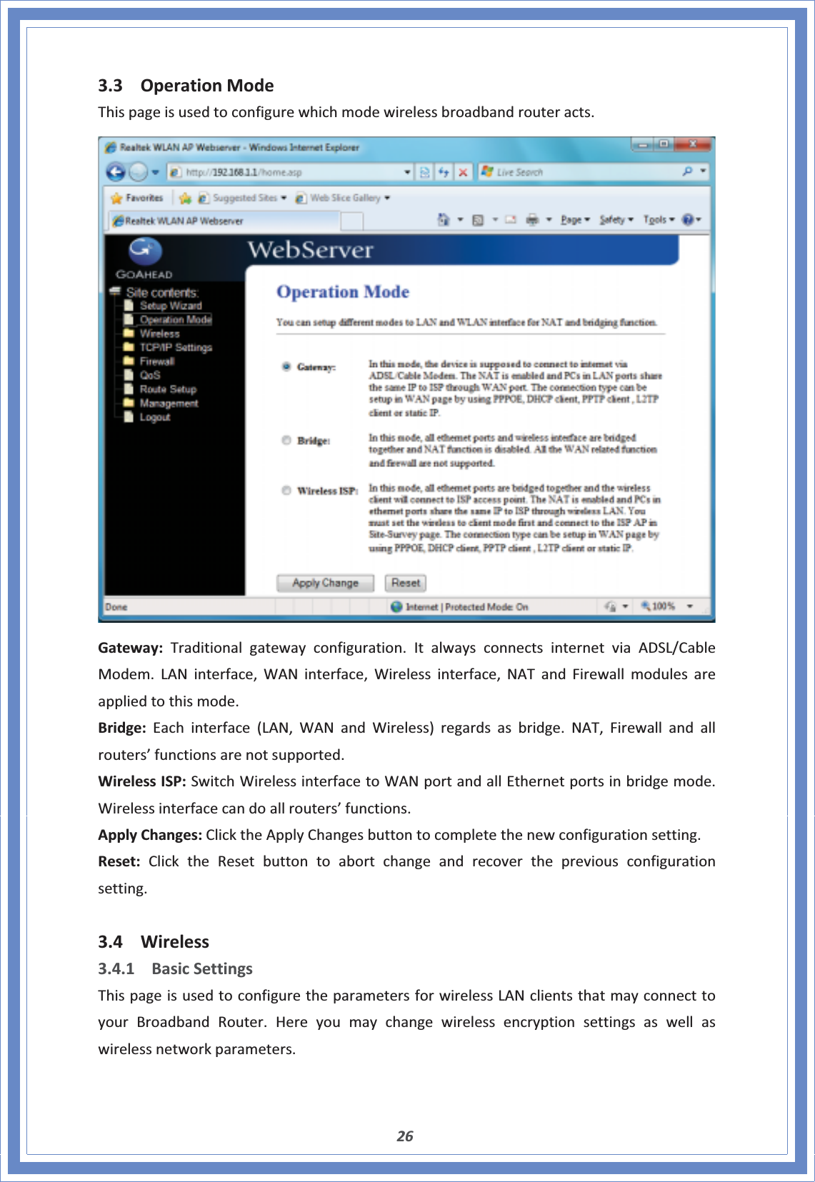 263.3 OperationModeThispageisusedtoconfigurewhichmodewirelessbroadbandrouteracts.Gateway:Traditionalgatewayconfiguration.ItalwaysconnectsinternetviaADSL/CableModem.LANinterface,WANinterface,Wirelessinterface,NATandFirewallmodulesareappliedtothismode.Bridge:Eachinterface(LAN,WANandWireless)regardsasbridge.NAT,Firewallandallrouters’functionsarenotsupported.WirelessISP:SwitchWirelessinterfacetoWANportandallEthernetportsinbridgemode.Wirelessinterfacecandoallrouters’functions.ApplyChanges:ClicktheApplyChangesbuttontocompletethenewconfigurationsetting.Reset:ClicktheResetbuttontoabortchangeandrecoverthepreviousconfigurationsetting.3.4 Wireless3.4.1 BasicSettingsThispageisusedtoconfiguretheparametersforwirelessLANclientsthatmayconnecttoyourBroadbandRouter.Hereyoumaychangewirelessencryptionsettingsaswellaswirelessnetworkparameters.