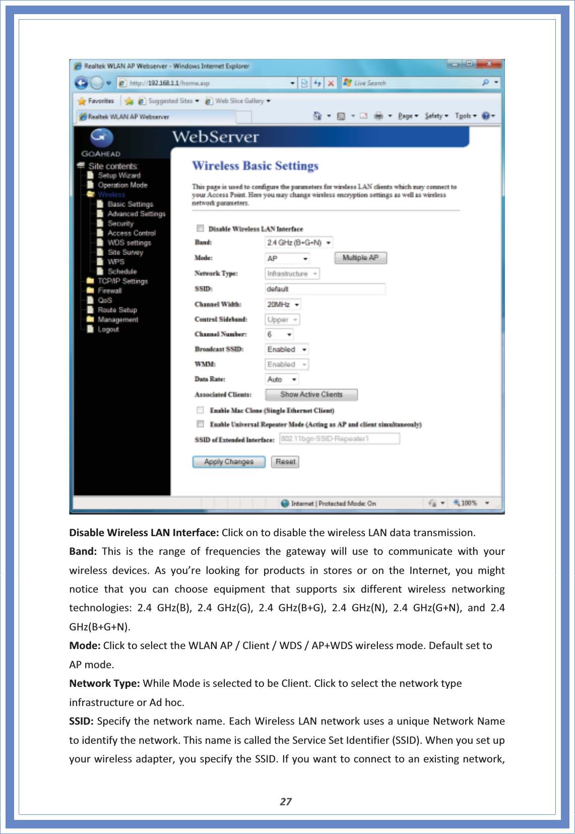 27DisableWirelessLANInterface:ClickontodisablethewirelessLANdatatransmission.Band:Thisistherangeoffrequenciesthegatewaywillusetocommunicatewithyourwirelessdevices.Asyou’relookingforproductsinstoresorontheInternet,youmightnoticethatyoucanchooseequipmentthatsupportssixdifferentwirelessnetworkingtechnologies:2.4GHz(B),2.4GHz(G),2.4GHz(B+G),2.4GHz(N),2.4GHz(G+N),and2.4GHz(B+G+N).Mode:ClicktoselecttheWLANAP/Client/WDS/AP+WDSwirelessmode.DefaultsettoAPmode.NetworkType:WhileModeisselectedtobeClient.ClicktoselectthenetworktypeinfrastructureorAdhoc.SSID:Specifythenetworkname.EachWirelessLANnetworkusesauniqueNetworkNametoidentifythenetwork.ThisnameiscalledtheServiceSetIdentifier(SSID).Whenyousetupyourwirelessadapter,youspecifytheSSID.Ifyouwanttoconnecttoanexistingnetwork,