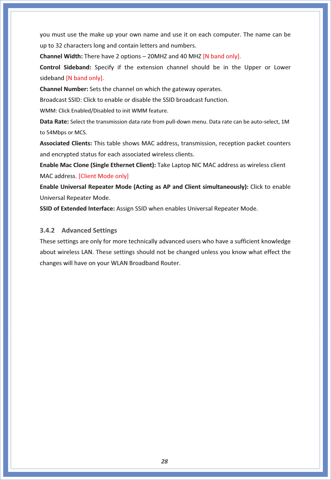 28youmustusethemakeupyourownnameanduseitoneachcomputer.Thenamecanbeupto32characterslongandcontainlettersandnumbers.ChannelWidth:Therehave2options–20MHZand40MHZ[Nbandonly].ControlSideband:SpecifyiftheextensionchannelshouldbeintheUpperorLowersideband[Nbandonly].ChannelNumber:Setsthechannelonwhichthegatewayoperates.BroadcastSSID:ClicktoenableordisabletheSSIDbroadcastfunction.WMM:ClickEnabled/DisabledtoinitWMMfeature.DataRate:SelectthetransmissiondataratefrompullͲdownmenu.DataratecanbeautoͲselect,1Mto54MbpsorMCS.AssociatedClients:ThistableshowsMACaddress,transmission,receptionpacketcountersandencryptedstatusforeachassociatedwirelessclients.EnableMacClone(SingleEthernetClient):TakeLaptopNICMACaddressaswirelessclientMACaddress.[ClientModeonly]EnableUniversalRepeaterMode(ActingasAPandClientsimultaneously):ClicktoenableUniversalRepeaterMode.SSIDofExtendedInterface:AssignSSIDwhenenablesUniversalRepeaterMode.3.4.2 AdvancedSettingsThesesettingsareonlyformoretechnicallyadvanceduserswhohaveasufficientknowledgeaboutwirelessLAN.ThesesettingsshouldnotbechangedunlessyouknowwhateffectthechangeswillhaveonyourWLANBroadbandRouter.