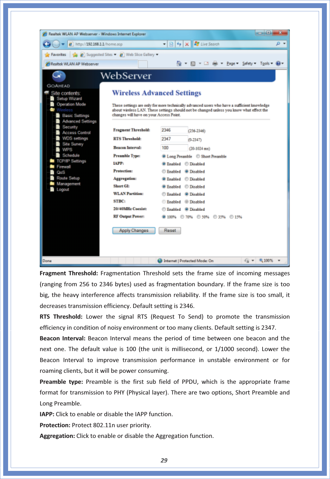 29FragmentThreshold:FragmentationThresholdsetstheframesizeofincomingmessages(rangingfrom256to2346bytes)usedasfragmentationboundary.Iftheframesizeistoobig,theheavyinterferenceaffectstransmissionreliability.Iftheframesizeistoosmall,itdecreasestransmissionefficiency.Defaultsettingis2346.RTSThreshold:LowerthesignalRTS(RequestToSend)topromotethetransmissionefficiencyinconditionofnoisyenvironmentortoomanyclients.Defaultsettingis2347.BeaconInterval:BeaconIntervalmeanstheperiodoftimebetweenonebeaconandthenextone.Thedefaultvalueis100(theunitismillisecond,or1/1000second).LowertheBeaconIntervaltoimprovetransmissionperformanceinunstableenvironmentorforroamingclients,butitwillbepowerconsuming.Preambletype:PreambleisthefirstsubfieldofPPDU,whichistheappropriateframeformatfortransmissiontoPHY(Physicallayer).Therearetwooptions,ShortPreambleandLongPreamble.IAPP:ClicktoenableordisabletheIAPPfunction.Protection:Protect802.11nuserpriority.Aggregation:ClicktoenableordisabletheAggregationfunction.