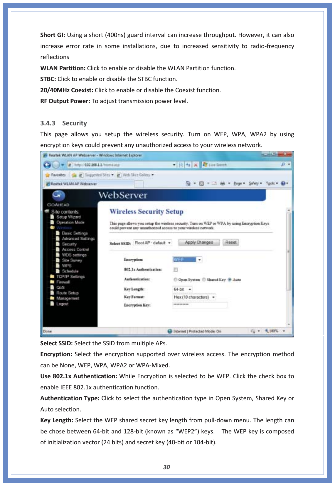 30ShortGI:Usingashort(400ns)guardintervalcanincreasethroughput.However,itcanalsoincreaseerrorrateinsomeinstallations,duetoincreasedsensitivitytoradioͲfrequencyreflectionsWLANPartition:ClicktoenableordisabletheWLANPartitionfunction.STBC:ClicktoenableordisabletheSTBCfunction.20/40MHzCoexist:ClicktoenableordisabletheCoexistfunction.RFOutputPower:Toadjusttransmissionpowerlevel.3.4.3 SecurityThispageallowsyousetupthewirelesssecurity.TurnonWEP,WPA,WPA2byusingencryptionkeyscouldpreventanyunauthorizedaccesstoyourwirelessnetwork.SelectSSID:SelecttheSSIDfrommultipleAPs.Encryption:Selecttheencryptionsupportedoverwirelessaccess.TheencryptionmethodcanbeNone,WEP,WPA,WPA2orWPAͲMixed.Use802.1xAuthentication:WhileEncryptionisselectedtobeWEP.ClickthecheckboxtoenableIEEE802.1xauthenticationfunction.AuthenticationType:ClicktoselecttheauthenticationtypeinOpenSystem,SharedKeyorAutoselection.KeyLength:SelecttheWEPsharedsecretkeylengthfrompullͲdownmenu.Thelengthcanbechosebetween64Ͳbitand128Ͳbit(knownas“WEP2”)keys.TheWEPkeyiscomposedofinitializationvector(24bits)andsecretkey(40Ͳbitor104Ͳbit).