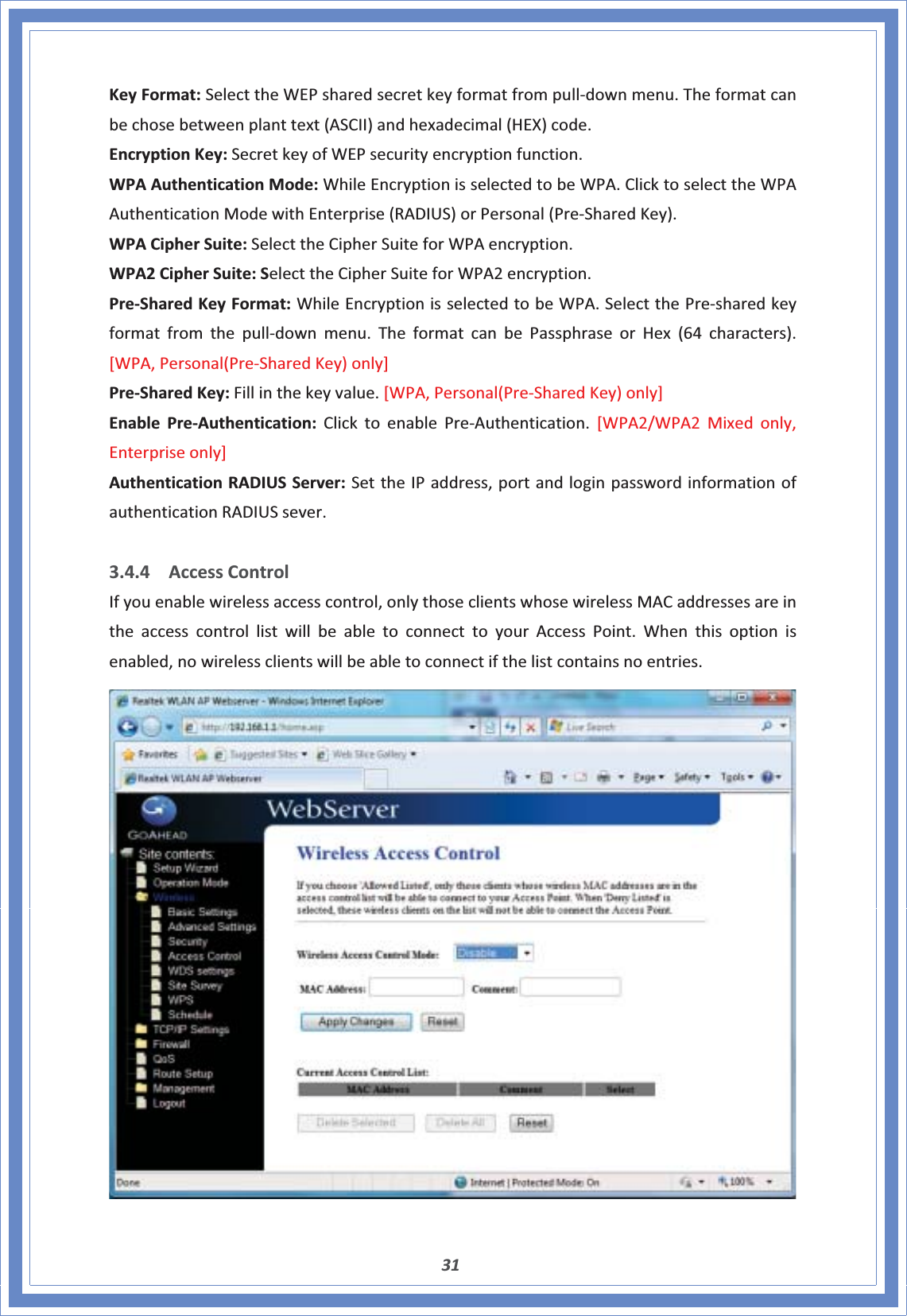 31KeyFormat:SelecttheWEPsharedsecretkeyformatfrompullͲdownmenu.Theformatcanbechosebetweenplanttext(ASCII)andhexadecimal(HEX)code.EncryptionKey:SecretkeyofWEPsecurityencryptionfunction.WPAAuthenticationMode:WhileEncryptionisselectedtobeWPA.ClicktoselecttheWPAAuthenticationModewithEnterprise(RADIUS)orPersonal(PreͲSharedKey).WPACipherSuite:SelecttheCipherSuiteforWPAencryption.WPA2CipherSuite:SelecttheCipherSuiteforWPA2encryption.PreͲSharedKeyFormat:WhileEncryptionisselectedtobeWPA.SelectthePreͲsharedkeyformatfromthepullͲdownmenu.TheformatcanbePassphraseorHex(64characters).[WPA,Personal(PreͲSharedKey)only]PreͲSharedKey:Fillinthekeyvalue.[WPA,Personal(PreͲSharedKey)only]EnablePreͲAuthentication:ClicktoenablePreͲAuthentication.[WPA2/WPA2Mixedonly,Enterpriseonly]AuthenticationRADIUSServer:SettheIPaddress,portandloginpasswordinformationofauthenticationRADIUSsever.3.4.4 AccessControlIfyouenablewirelessaccesscontrol,onlythoseclientswhosewirelessMACaddressesareintheaccesscontrollistwillbeabletoconnecttoyourAccessPoint.Whenthisoptionisenabled,nowirelessclientswillbeabletoconnectifthelistcontainsnoentries.