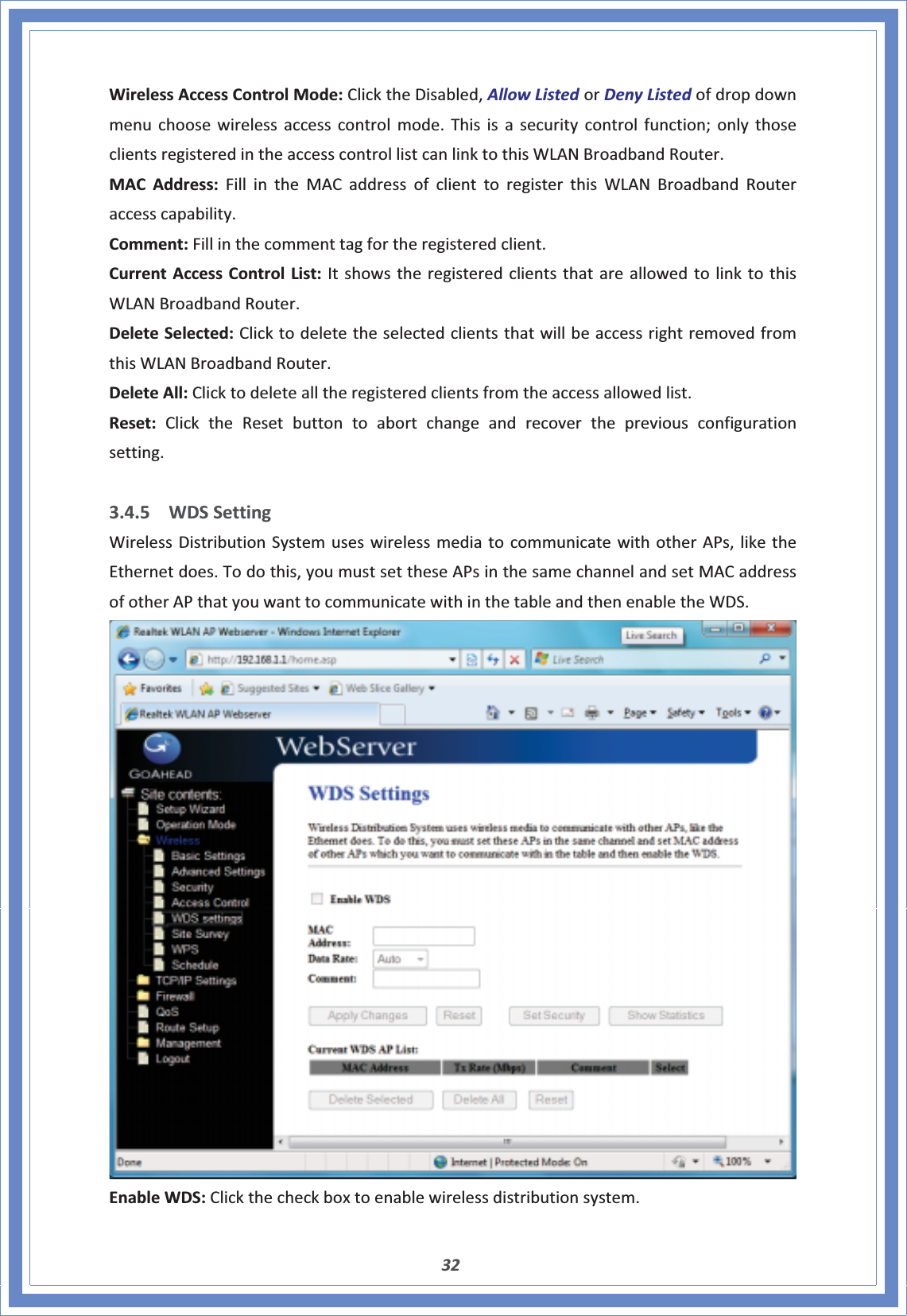 32WirelessAccessControlMode:ClicktheDisabled,AllowListedorDenyListedofdropdownmenuchoosewirelessaccesscontrolmode.Thisisasecuritycontrolfunction;onlythoseclientsregisteredintheaccesscontrollistcanlinktothisWLANBroadbandRouter.MACAddress:FillintheMACaddressofclienttoregisterthisWLANBroadbandRouteraccesscapability.Comment:Fillinthecommenttagfortheregisteredclient.CurrentAccessControlList:ItshowstheregisteredclientsthatareallowedtolinktothisWLANBroadbandRouter.DeleteSelected:ClicktodeletetheselectedclientsthatwillbeaccessrightremovedfromthisWLANBroadbandRouter.DeleteAll:Clicktodeletealltheregisteredclientsfromtheaccessallowedlist.Reset:ClicktheResetbuttontoabortchangeandrecoverthepreviousconfigurationsetting.3.4.5 WDSSettingWirelessDistributionSystemuseswirelessmediatocommunicatewithotherAPs,liketheEthernetdoes.Todothis,youmustsettheseAPsinthesamechannelandsetMACaddressofotherAPthatyouwanttocommunicatewithinthetableandthenenabletheWDS.EnableWDS:Clickthecheckboxtoenablewirelessdistributionsystem.