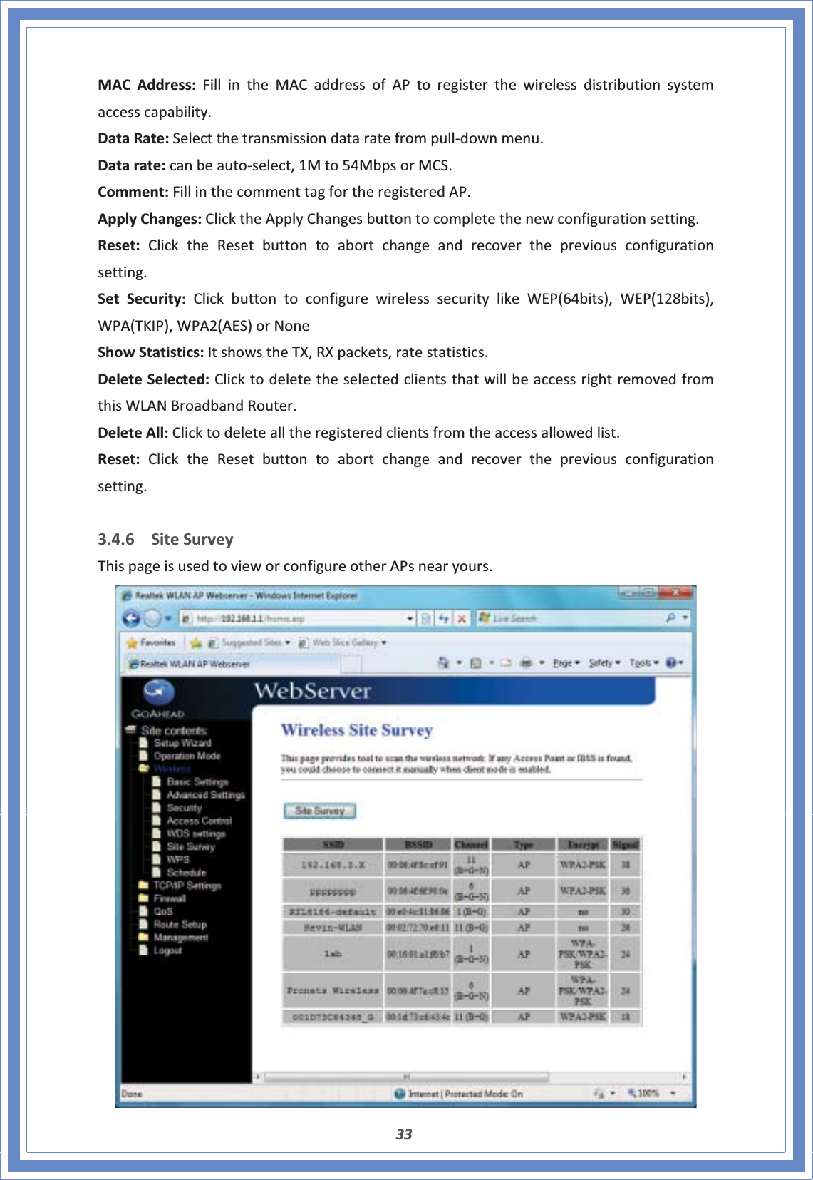 33MACAddress:FillintheMACaddressofAPtoregisterthewirelessdistributionsystemaccesscapability.DataRate:SelectthetransmissiondataratefrompullͲdownmenu.Datarate:canbeautoͲselect,1Mto54MbpsorMCS.Comment:FillinthecommenttagfortheregisteredAP.ApplyChanges:ClicktheApplyChangesbuttontocompletethenewconfigurationsetting.Reset:ClicktheResetbuttontoabortchangeandrecoverthepreviousconfigurationsetting.SetSecurity:ClickbuttontoconfigurewirelesssecuritylikeWEP(64bits),WEP(128bits),WPA(TKIP),WPA2(AES)orNoneShowStatistics:ItshowstheTX,RXpackets,ratestatistics.DeleteSelected:ClicktodeletetheselectedclientsthatwillbeaccessrightremovedfromthisWLANBroadbandRouter.DeleteAll:Clicktodeletealltheregisteredclientsfromtheaccessallowedlist.Reset:ClicktheResetbuttontoabortchangeandrecoverthepreviousconfigurationsetting.3.4.6 SiteSurveyThispageisusedtovieworconfigureotherAPsnearyours.