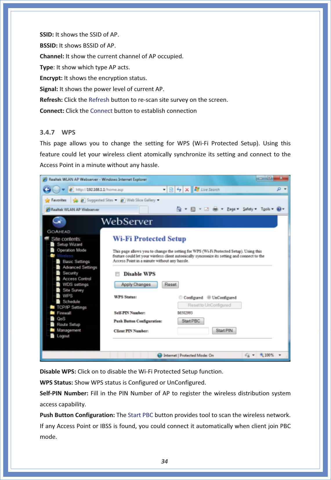 34SSID:ItshowstheSSIDofAP.BSSID:ItshowsBSSIDofAP.Channel:ItshowthecurrentchannelofAPoccupied.Type:ItshowwhichtypeAPacts.Encrypt:Itshowstheencryptionstatus.Signal:ItshowsthepowerlevelofcurrentAP.Refresh:ClicktheRefreshbuttontoreͲscansitesurveyonthescreen.Connect:ClicktheConnectbuttontoestablishconnection3.4.7 WPSThispageallowsyoutochangethesettingforWPS(WiͲFiProtectedSetup).UsingthisfeaturecouldletyourwirelessclientatomicallysynchronizeitssettingandconnecttotheAccessPointinaminutewithoutanyhassle.DisableWPS:ClickontodisabletheWiͲFiProtectedSetupfunction.WPSStatus:ShowWPSstatusisConfiguredorUnConfigured.SelfͲPINNumber:FillinthePINNumberofAPtoregisterthewirelessdistributionsystemaccesscapability.PushButtonConfiguration:TheStartPBCbuttonprovidestooltoscanthewirelessnetwork.IfanyAccessPointorIBSSisfound,youcouldconnectitautomaticallywhenclientjoinPBCmode.