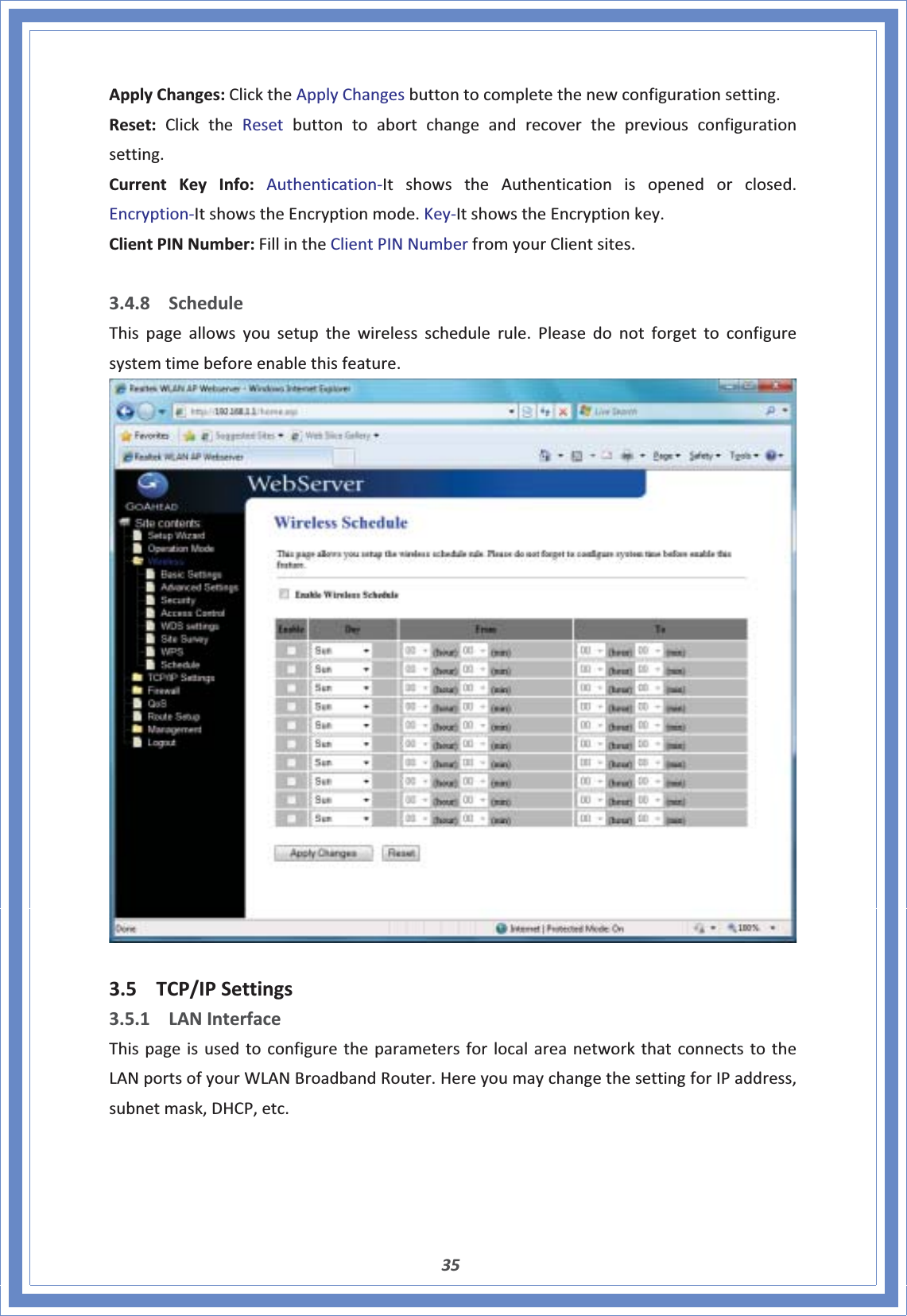 35ApplyChanges:ClicktheApplyChangesbuttontocompletethenewconfigurationsetting.Reset:ClicktheResetbuttontoabortchangeandrecoverthepreviousconfigurationsetting.CurrentKeyInfo:AuthenticationͲItshowstheAuthenticationisopenedorclosed.EncryptionͲItshowstheEncryptionmode.KeyͲItshowstheEncryptionkey.ClientPINNumber:FillintheClientPINNumberfromyourClientsites.3.4.8 ScheduleThispageallowsyousetupthewirelessschedulerule.Pleasedonotforgettoconfiguresystemtimebeforeenablethisfeature.3.5 TCP/IPSettings3.5.1 LANInterfaceThispageisusedtoconfiguretheparametersforlocalareanetworkthatconnectstotheLANportsofyourWLANBroadbandRouter.HereyoumaychangethesettingforIPaddress,subnetmask,DHCP,etc.