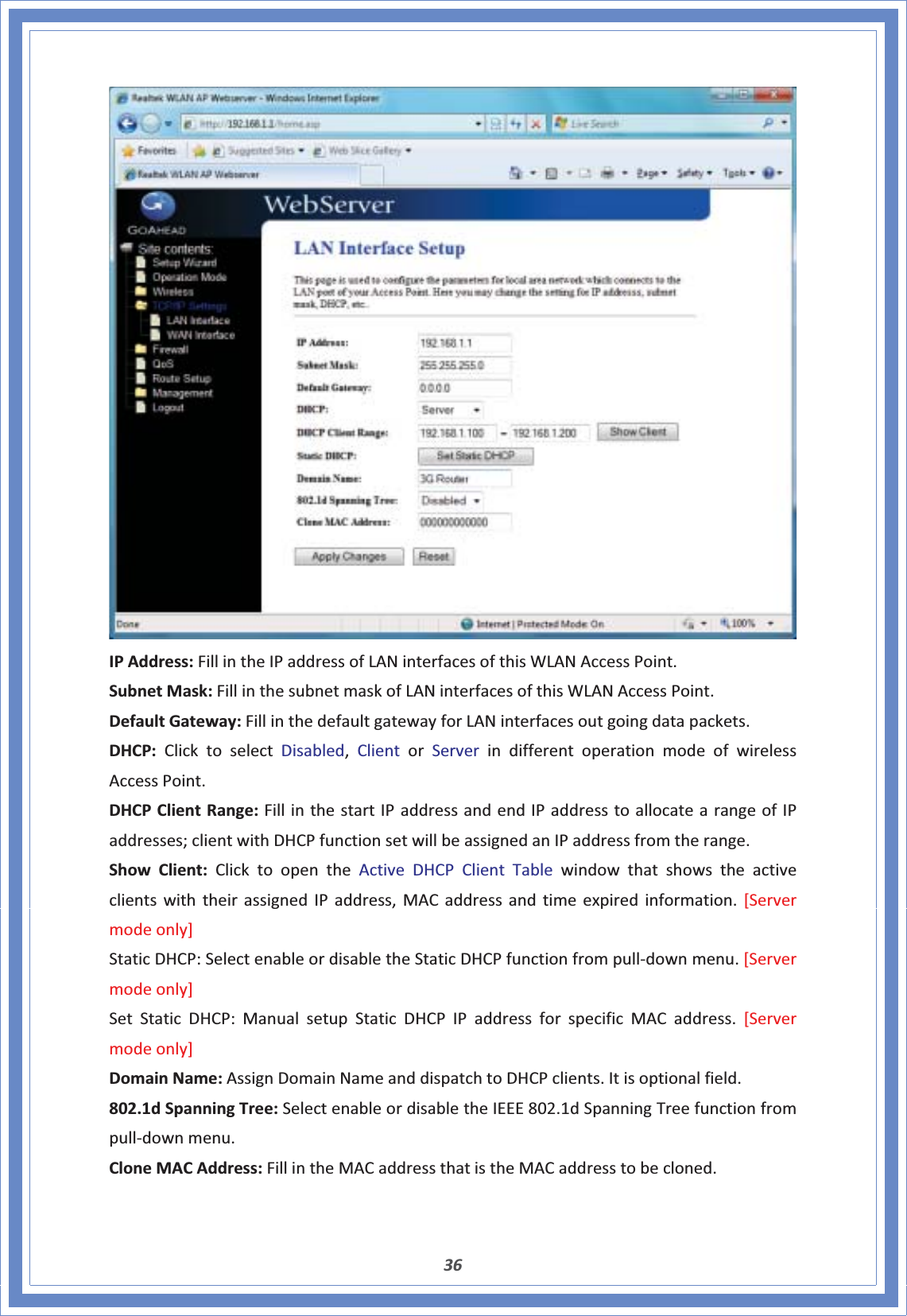 36IPAddress:FillintheIPaddressofLANinterfacesofthisWLANAccessPoint.SubnetMask:FillinthesubnetmaskofLANinterfacesofthisWLANAccessPoint.DefaultGateway:FillinthedefaultgatewayforLANinterfacesoutgoingdatapackets.DHCP:ClicktoselectDisabled,ClientorServerindifferentoperationmodeofwirelessAccessPoint.DHCPClientRange:FillinthestartIPaddressandendIPaddresstoallocatearangeofIPaddresses;clientwithDHCPfunctionsetwillbeassignedanIPaddressfromtherange.ShowClient:ClicktoopentheActiveDHCPClientTablewindowthatshowstheactiveclientswiththeirassignedIPaddress,MACaddressandtimeexpiredinformation.[Servermodeonly]StaticDHCP:SelectenableordisabletheStaticDHCPfunctionfrompullͲdownmenu.[Servermodeonly]SetStaticDHCP:ManualsetupStaticDHCPIPaddressforspecificMACaddress.[Servermodeonly]DomainName:AssignDomainNameanddispatchtoDHCPclients.Itisoptionalfield.802.1dSpanningTree:SelectenableordisabletheIEEE802.1dSpanningTreefunctionfrompullͲdownmenu.CloneMACAddress:FillintheMACaddressthatistheMACaddresstobecloned.