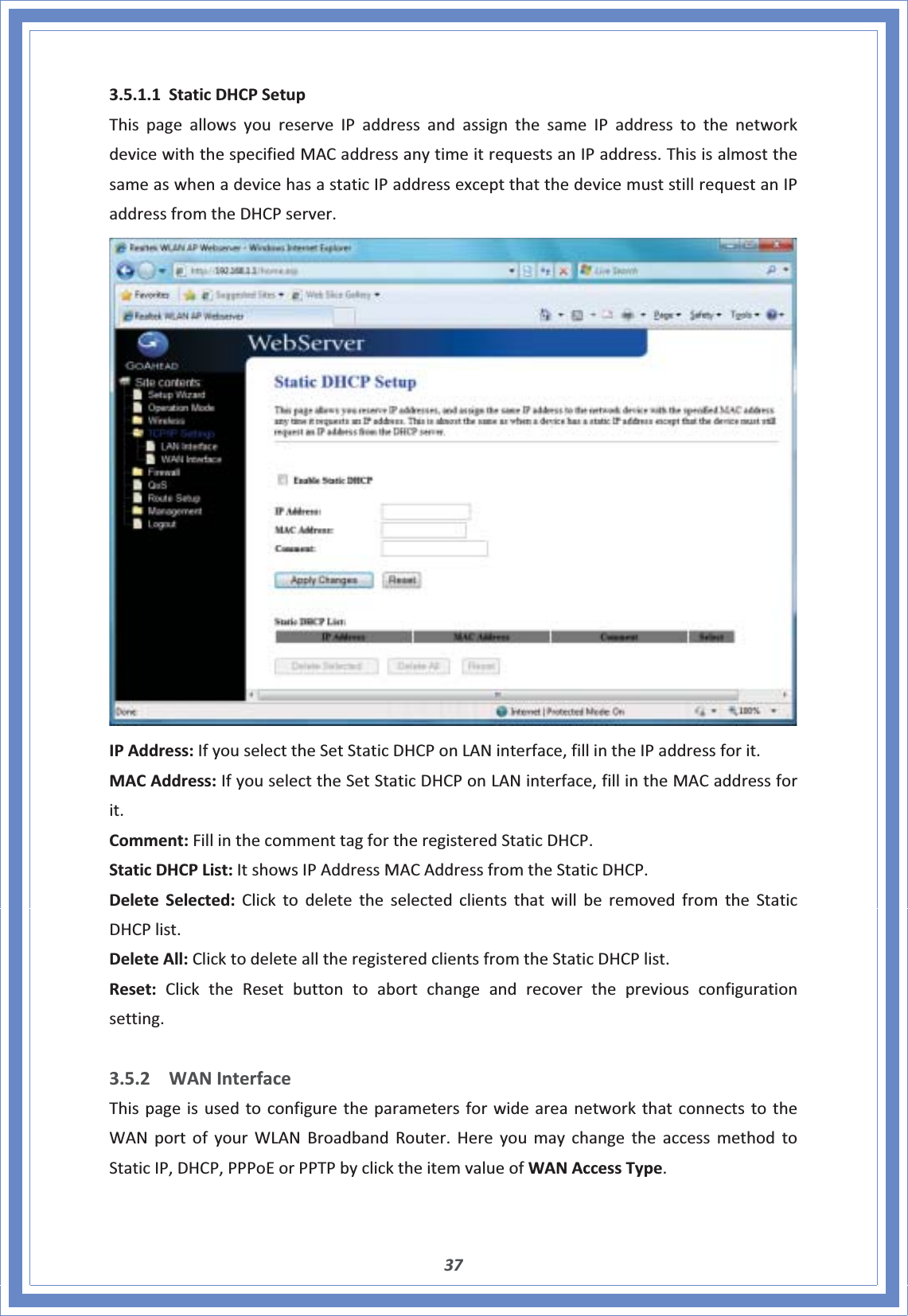 373.5.1.1 StaticDHCPSetupThispageallowsyoureserveIPaddressandassignthesameIPaddresstothenetworkdevicewiththespecifiedMACaddressanytimeitrequestsanIPaddress.ThisisalmostthesameaswhenadevicehasastaticIPaddressexceptthatthedevicemuststillrequestanIPaddressfromtheDHCPserver.IPAddress:IfyouselecttheSetStaticDHCPonLANinterface,fillintheIPaddressforit.MACAddress:IfyouselecttheSetStaticDHCPonLANinterface,fillintheMACaddressforit.Comment:FillinthecommenttagfortheregisteredStaticDHCP.StaticDHCPList:ItshowsIPAddressMACAddressfromtheStaticDHCP.DeleteSelected:ClicktodeletetheselectedclientsthatwillberemovedfromtheStaticDHCPlist.DeleteAll:ClicktodeletealltheregisteredclientsfromtheStaticDHCPlist.Reset:ClicktheResetbuttontoabortchangeandrecoverthepreviousconfigurationsetting.3.5.2 WANInterfaceThispageisusedtoconfiguretheparametersforwideareanetworkthatconnectstotheWANportofyourWLANBroadbandRouter.HereyoumaychangetheaccessmethodtoStaticIP,DHCP,PPPoEorPPTPbyclicktheitemvalueofWANAccessType.