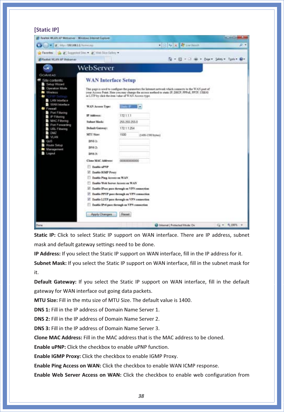 38[StaticIP]StaticIP:ClicktoselectStaticIPsupportonWANinterface.ThereareIPaddress,subnetmaskanddefaultgatewaysettingsneedtobedone.IPAddress:IfyouselecttheStaticIPsupportonWANinterface,fillintheIPaddressforit.SubnetMask:IfyouselecttheStaticIPsupportonWANinterface,fillinthesubnetmaskforit.DefaultGateway:IfyouselecttheStaticIPsupportonWANinterface,fillinthedefaultgatewayforWANinterfaceoutgoingdatapackets.MTUSize:FillinthemtusizeofMTUSize.Thedefaultvalueis1400.DNS1:FillintheIPaddressofDomainNameServer1.DNS2:FillintheIPaddressofDomainNameServer2.DNS3:FillintheIPaddressofDomainNameServer3.CloneMACAddress:FillintheMACaddressthatistheMACaddresstobecloned.EnableuPNP:ClickthecheckboxtoenableuPNPfunction.EnableIGMPProxy:ClickthecheckboxtoenableIGMPProxy.EnablePingAccessonWAN:ClickthecheckboxtoenableWANICMPresponse.EnableWebServerAccessonWAN:Clickthecheckboxtoenablewebconfigurationfrom