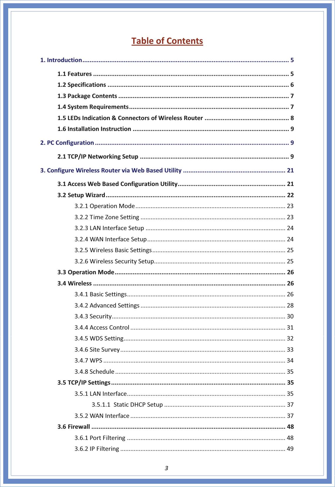 3TableofContents1.Introduction................................................................................................................... 51.1Features ............................................................................................................. 51.2Specifications ..................................................................................................... 61.3PackageContents ............................................................................................... 71.4SystemRequirements......................................................................................... 71.5LEDsIndication&amp;ConnectorsofWirelessRouter ............................................... 81.6InstallationInstruction ....................................................................................... 92.PCConfiguration ............................................................................................................ 92.1TCP/IPNetworkingSetup ................................................................................... 93.ConfigureWirelessRouterviaWebBasedUtility ......................................................... 213.1AccessWebBasedConfigurationUtility............................................................ 213.2SetupWizard.................................................................................................... 223.2.1OperationMode......................................................................................... 233.2.2TimeZoneSetting ...................................................................................... 233.2.3LANInterfaceSetup ................................................................................... 243.2.4WANInterfaceSetup.................................................................................. 243.2.5WirelessBasicSettings............................................................................... 253.2.6WirelessSecuritySetup.............................................................................. 253.3OperationMode............................................................................................... 263.4Wireless ........................................................................................................... 263.4.1BasicSettings.............................................................................................. 263.4.2AdvancedSettings ...................................................................................... 283.4.3Security....................................................................................................... 303.4.4AccessControl ............................................................................................ 313.4.5WDSSetting................................................................................................ 323.4.6SiteSurvey.................................................................................................. 333.4.7WPS ............................................................................................................ 343.4.8Schedule ..................................................................................................... 353.5TCP/IPSettings................................................................................................. 353.5.1LANInterface.............................................................................................. 353.5.1.1StaticDHCPSetup ........................................................................ 373.5.2WANInterface ............................................................................................ 373.6Firewall ............................................................................................................ 483.6.1PortFiltering .............................................................................................. 483.6.2IPFiltering .................................................................................................. 49