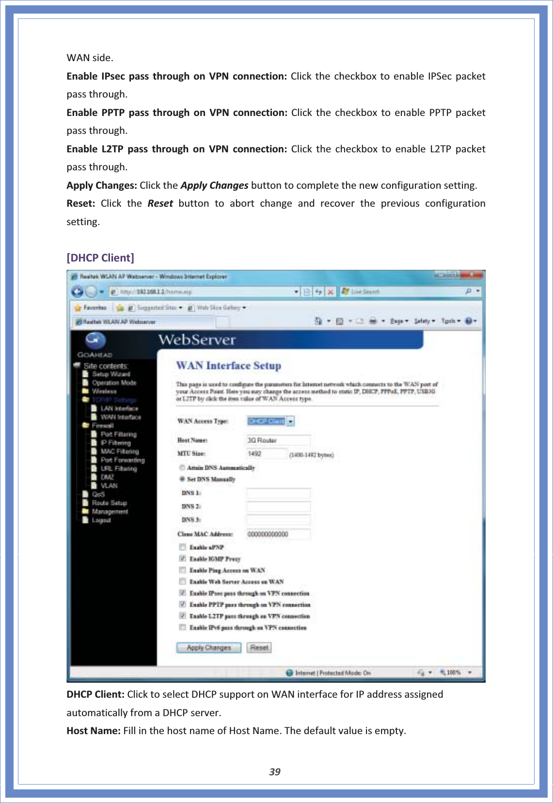 39WANside.EnableIPsecpassthroughonVPNconnection:ClickthecheckboxtoenableIPSecpacketpassthrough.EnablePPTPpassthroughonVPNconnection:ClickthecheckboxtoenablePPTPpacketpassthrough.EnableL2TPpassthroughonVPNconnection:ClickthecheckboxtoenableL2TPpacketpassthrough.ApplyChanges:ClicktheApplyChangesbuttontocompletethenewconfigurationsetting.Reset:ClicktheReset buttontoabortchangeandrecoverthepreviousconfigurationsetting.[DHCPClient]DHCPClient:ClicktoselectDHCPsupportonWANinterfaceforIPaddressassignedautomaticallyfromaDHCPserver.HostName:FillinthehostnameofHostName.Thedefaultvalueisempty.