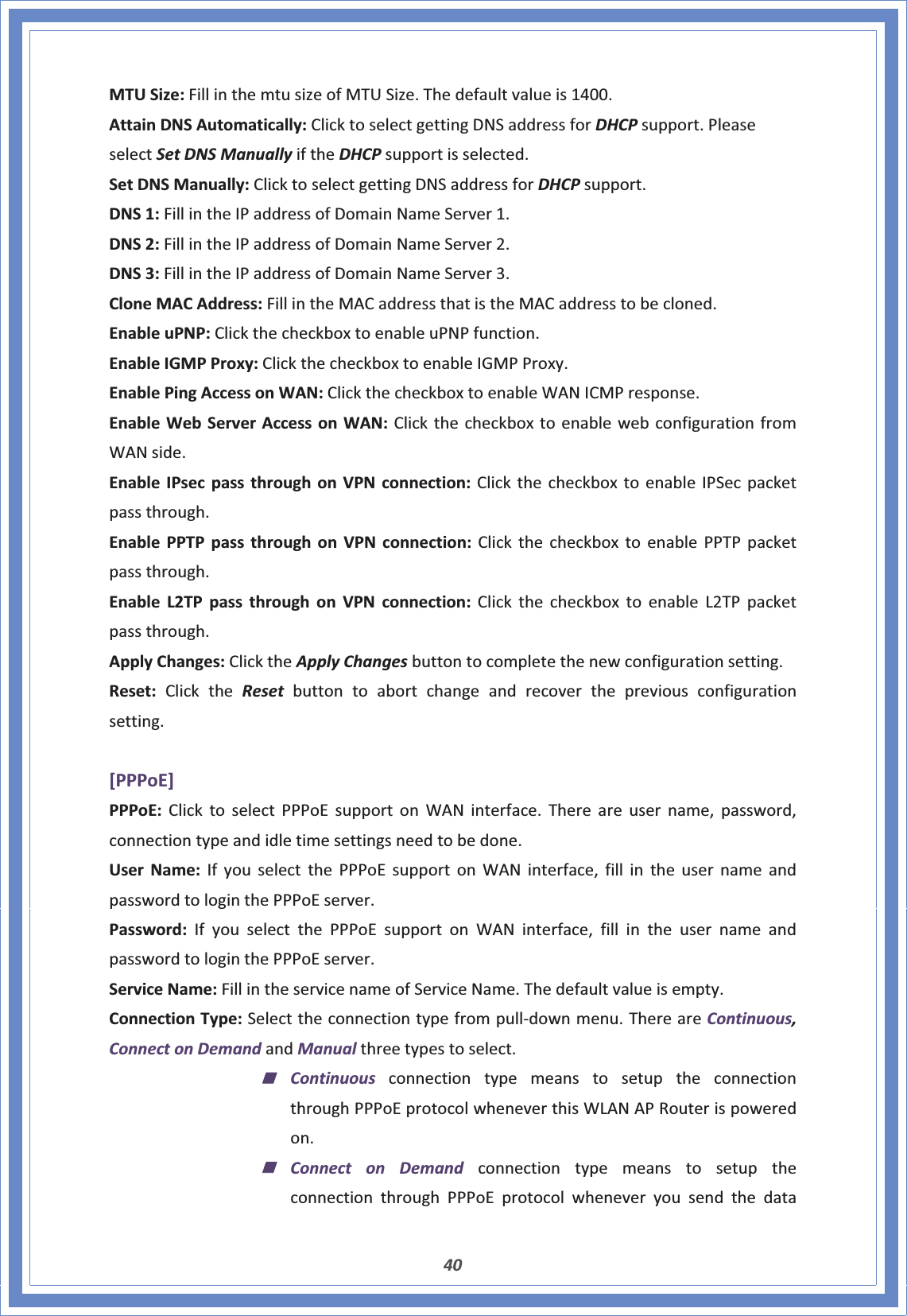 40MTUSize:FillinthemtusizeofMTUSize.Thedefaultvalueis1400.AttainDNSAutomatically:ClicktoselectgettingDNSaddressforDHCPsupport.PleaseselectSetDNSManuallyiftheDHCPsupportisselected.SetDNSManually:ClicktoselectgettingDNSaddressforDHCPsupport.DNS1:FillintheIPaddressofDomainNameServer1.DNS2:FillintheIPaddressofDomainNameServer2.DNS3:FillintheIPaddressofDomainNameServer3.CloneMACAddress:FillintheMACaddressthatistheMACaddresstobecloned.EnableuPNP:ClickthecheckboxtoenableuPNPfunction.EnableIGMPProxy:ClickthecheckboxtoenableIGMPProxy.EnablePingAccessonWAN:ClickthecheckboxtoenableWANICMPresponse.EnableWebServerAccessonWAN:ClickthecheckboxtoenablewebconfigurationfromWANside.EnableIPsecpassthroughonVPNconnection:ClickthecheckboxtoenableIPSecpacketpassthrough.EnablePPTPpassthroughonVPNconnection:ClickthecheckboxtoenablePPTPpacketpassthrough.EnableL2TPpassthroughonVPNconnection:ClickthecheckboxtoenableL2TPpacketpassthrough.ApplyChanges:ClicktheApplyChangesbuttontocompletethenewconfigurationsetting.Reset:ClicktheReset buttontoabortchangeandrecoverthepreviousconfigurationsetting.[PPPoE]PPPoE:ClicktoselectPPPoEsupportonWANinterface.Thereareusername,password,connectiontypeandidletimesettingsneedtobedone.UserName:IfyouselectthePPPoEsupportonWANinterface,fillintheusernameandpasswordtologinthePPPoEserver.Password:IfyouselectthePPPoEsupportonWANinterface,fillintheusernameandpasswordtologinthePPPoEserver.ServiceName:FillintheservicenameofServiceName.Thedefaultvalueisempty.ConnectionType:SelecttheconnectiontypefrompullͲdownmenu.ThereareContinuous,ConnectonDemandandManualthreetypestoselect.ContinuousconnectiontypemeanstosetuptheconnectionthroughPPPoEprotocolwheneverthisWLANAPRouterispoweredon.Connect on DemandconnectiontypemeanstosetuptheconnectionthroughPPPoEprotocolwheneveryousendthedata