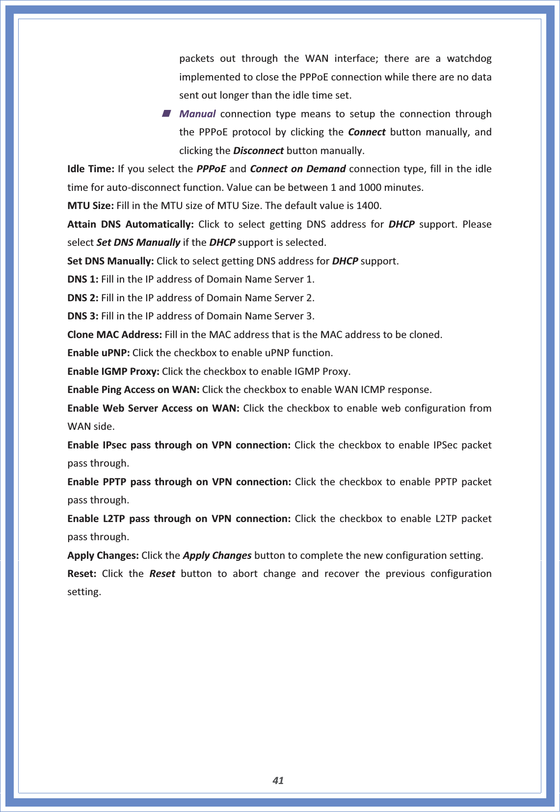 41packetsoutthroughtheWANinterface;thereareawatchdogimplementedtoclosethePPPoEconnectionwhiletherearenodatasentoutlongerthantheidletimeset.ManualconnectiontypemeanstosetuptheconnectionthroughthePPPoEprotocolbyclickingtheConnect buttonmanually,andclickingtheDisconnectbuttonmanually.IdleTime:IfyouselectthePPPoEandConnectonDemandconnectiontype,fillintheidletimeforautoͲdisconnectfunction.Valuecanbebetween1and1000minutes.MTUSize:FillintheMTUsizeofMTUSize.Thedefaultvalueis1400.AttainDNSAutomatically:ClicktoselectgettingDNSaddressforDHCP support.PleaseselectSetDNSManuallyiftheDHCPsupportisselected.SetDNSManually:ClicktoselectgettingDNSaddressforDHCPsupport.DNS1:FillintheIPaddressofDomainNameServer1.DNS2:FillintheIPaddressofDomainNameServer2.DNS3:FillintheIPaddressofDomainNameServer3.CloneMACAddress:FillintheMACaddressthatistheMACaddresstobecloned.EnableuPNP:ClickthecheckboxtoenableuPNPfunction.EnableIGMPProxy:ClickthecheckboxtoenableIGMPProxy.EnablePingAccessonWAN:ClickthecheckboxtoenableWANICMPresponse.EnableWebServerAccessonWAN:ClickthecheckboxtoenablewebconfigurationfromWANside.EnableIPsecpassthroughonVPNconnection:ClickthecheckboxtoenableIPSecpacketpassthrough.EnablePPTPpassthroughonVPNconnection:ClickthecheckboxtoenablePPTPpacketpassthrough.EnableL2TPpassthroughonVPNconnection:ClickthecheckboxtoenableL2TPpacketpassthrough.ApplyChanges:ClicktheApplyChangesbuttontocompletethenewconfigurationsetting.Reset:ClicktheReset buttontoabortchangeandrecoverthepreviousconfigurationsetting.