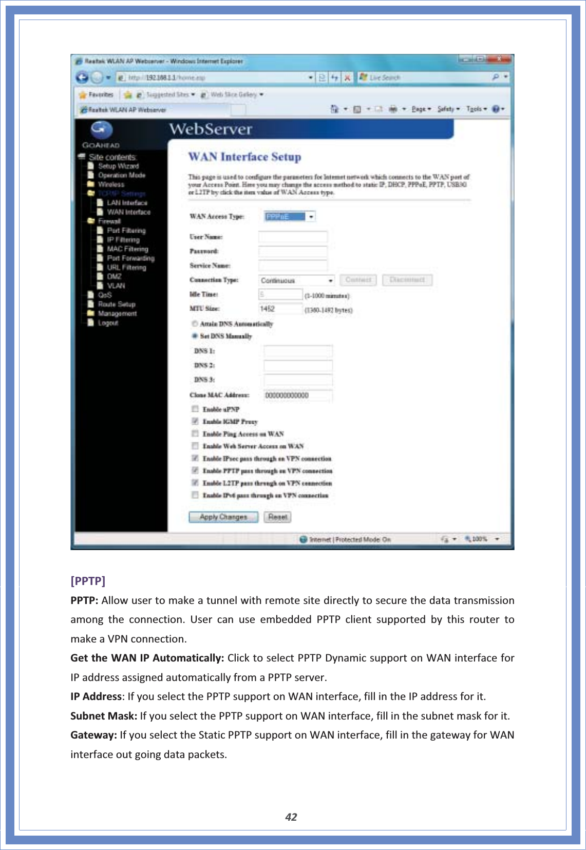 42[PPTP]PPTP:Allowusertomakeatunnelwithremotesitedirectlytosecurethedatatransmissionamongtheconnection.UsercanuseembeddedPPTPclientsupportedbythisroutertomakeaVPNconnection.GettheWANIPAutomatically:ClicktoselectPPTPDynamicsupportonWANinterfaceforIPaddressassignedautomaticallyfromaPPTPserver.IPAddress:IfyouselectthePPTPsupportonWANinterface,fillintheIPaddressforit.SubnetMask:IfyouselectthePPTPsupportonWANinterface,fillinthesubnetmaskforit.Gateway:IfyouselecttheStaticPPTPsupportonWANinterface,fillinthegatewayforWANinterfaceoutgoingdatapackets.