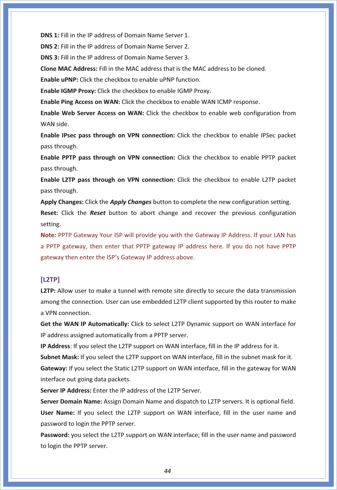 44DNS1:FillintheIPaddressofDomainNameServer1.DNS2:FillintheIPaddressofDomainNameServer2.DNS3:FillintheIPaddressofDomainNameServer3.CloneMACAddress:FillintheMACaddressthatistheMACaddresstobecloned.EnableuPNP:ClickthecheckboxtoenableuPNPfunction.EnableIGMPProxy:ClickthecheckboxtoenableIGMPProxy.EnablePingAccessonWAN:ClickthecheckboxtoenableWANICMPresponse.EnableWebServerAccessonWAN:ClickthecheckboxtoenablewebconfigurationfromWANside.EnableIPsecpassthroughonVPNconnection:ClickthecheckboxtoenableIPSecpacketpassthrough.EnablePPTPpassthroughonVPNconnection:ClickthecheckboxtoenablePPTPpacketpassthrough.EnableL2TPpassthroughonVPNconnection:ClickthecheckboxtoenableL2TPpacketpassthrough.ApplyChanges:ClicktheApplyChangesbuttontocompletethenewconfigurationsetting.Reset:ClicktheReset buttontoabortchangeandrecoverthepreviousconfigurationsetting.Note:PPTPGatewayYourISPwillprovideyouwiththeGatewayIPAddress.IfyourLANhasaPPTPgateway,thenenterthatPPTPgatewayIPaddresshere.IfyoudonothavePPTPgatewaythenentertheISP’sGatewayIPaddressabove.[L2TP]L2TP:Allowusertomakeatunnelwithremotesitedirectlytosecurethedatatransmissionamongtheconnection.UsercanuseembeddedL2TPclientsupportedbythisroutertomakeaVPNconnection.GettheWANIPAutomatically:ClicktoselectL2TPDynamicsupportonWANinterfaceforIPaddressassignedautomaticallyfromaPPTPserver.IPAddress:IfyouselecttheL2TPsupportonWANinterface,fillintheIPaddressforit.SubnetMask:IfyouselecttheL2TPsupportonWANinterface,fillinthesubnetmaskforit.Gateway:IfyouselecttheStaticL2TPsupportonWANinterface,fillinthegatewayforWANinterfaceoutgoingdatapackets.ServerIPAddress:EntertheIPaddressoftheL2TPServer.ServerDomainName:AssignDomainNameanddispatchtoL2TPservers.Itisoptionalfield.UserName:IfyouselecttheL2TPsupportonWANinterface,fillintheusernameandpasswordtologinthePPTPserver.Password:youselecttheL2TPsupportonWANinterface;fillintheusernameandpasswordtologinthePPTPserver.