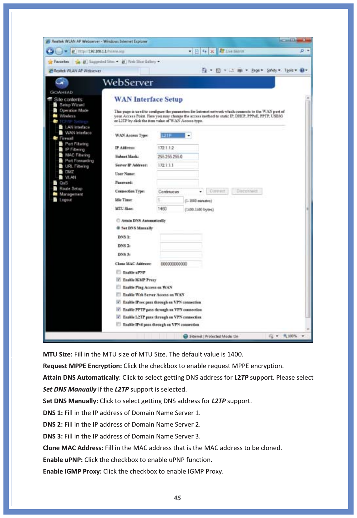 45MTUSize:FillintheMTUsizeofMTUSize.Thedefaultvalueis1400.RequestMPPEEncryption:ClickthecheckboxtoenablerequestMPPEencryption.AttainDNSAutomatically:ClicktoselectgettingDNSaddressforL2TPsupport.PleaseselectSetDNSManuallyiftheL2TPsupportisselected.SetDNSManually:ClicktoselectgettingDNSaddressforL2TPsupport.DNS1:FillintheIPaddressofDomainNameServer1.DNS2:FillintheIPaddressofDomainNameServer2.DNS3:FillintheIPaddressofDomainNameServer3.CloneMACAddress:FillintheMACaddressthatistheMACaddresstobecloned.EnableuPNP:ClickthecheckboxtoenableuPNPfunction.EnableIGMPProxy:ClickthecheckboxtoenableIGMPProxy.