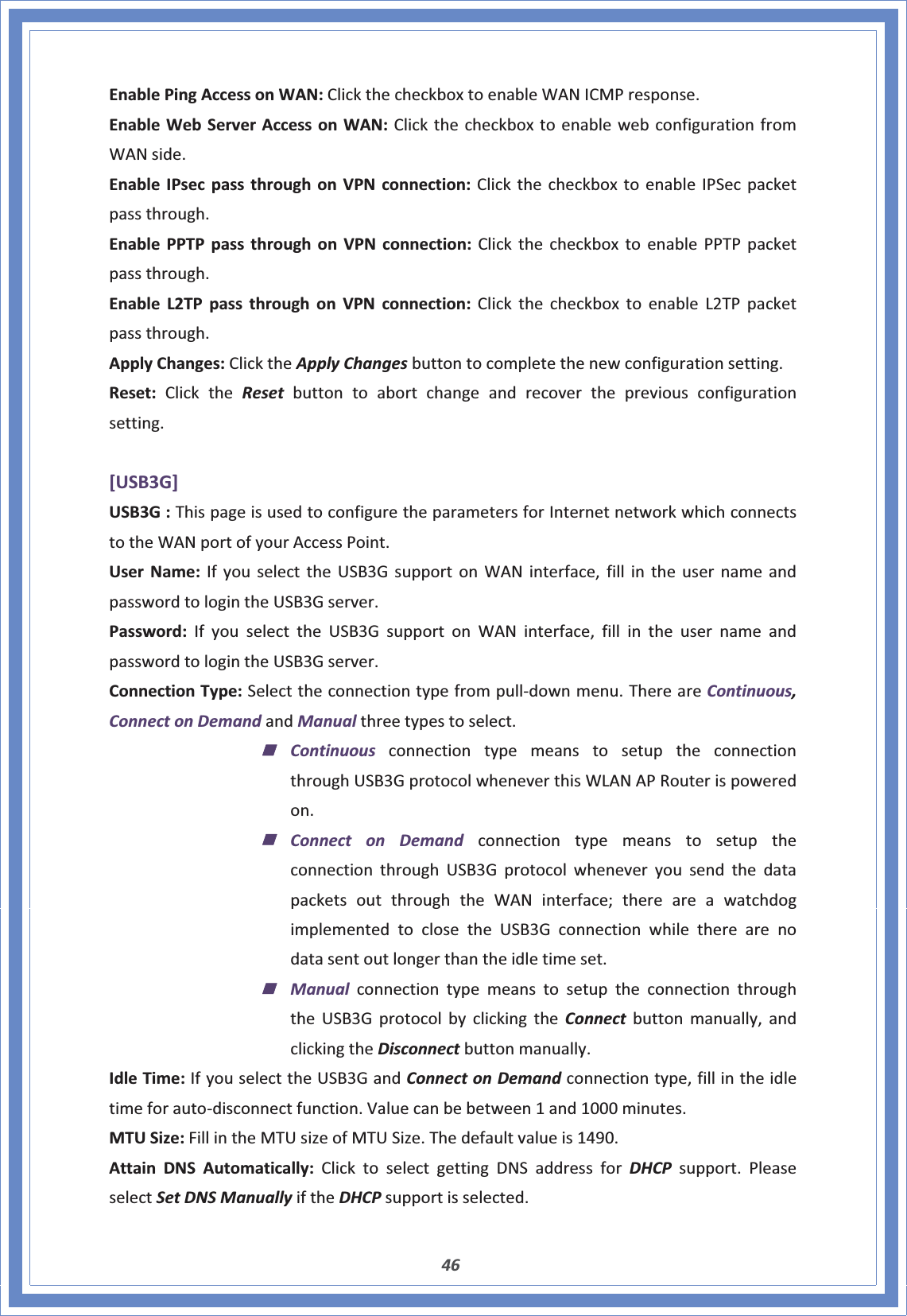 46EnablePingAccessonWAN:ClickthecheckboxtoenableWANICMPresponse.EnableWebServerAccessonWAN:ClickthecheckboxtoenablewebconfigurationfromWANside.EnableIPsecpassthroughonVPNconnection:ClickthecheckboxtoenableIPSecpacketpassthrough.EnablePPTPpassthroughonVPNconnection:ClickthecheckboxtoenablePPTPpacketpassthrough.EnableL2TPpassthroughonVPNconnection:ClickthecheckboxtoenableL2TPpacketpassthrough.ApplyChanges:ClicktheApplyChangesbuttontocompletethenewconfigurationsetting.Reset:ClicktheReset buttontoabortchangeandrecoverthepreviousconfigurationsetting.[USB3G]USB3G:ThispageisusedtoconfiguretheparametersforInternetnetworkwhichconnectstotheWANportofyourAccessPoint.UserName:IfyouselecttheUSB3GsupportonWANinterface,fillintheusernameandpasswordtologintheUSB3Gserver.Password:IfyouselecttheUSB3GsupportonWANinterface,fillintheusernameandpasswordtologintheUSB3Gserver.ConnectionType:SelecttheconnectiontypefrompullͲdownmenu.ThereareContinuous,ConnectonDemandandManualthreetypestoselect.ContinuousconnectiontypemeanstosetuptheconnectionthroughUSB3GprotocolwheneverthisWLANAPRouterispoweredon.Connect on DemandconnectiontypemeanstosetuptheconnectionthroughUSB3GprotocolwheneveryousendthedatapacketsoutthroughtheWANinterface;thereareawatchdogimplementedtoclosetheUSB3Gconnectionwhiletherearenodatasentoutlongerthantheidletimeset.ManualconnectiontypemeanstosetuptheconnectionthroughtheUSB3GprotocolbyclickingtheConnect buttonmanually,andclickingtheDisconnectbuttonmanually.IdleTime:IfyouselecttheUSB3GandConnectonDemandconnectiontype,fillintheidletimeforautoͲdisconnectfunction.Valuecanbebetween1and1000minutes.MTUSize:FillintheMTUsizeofMTUSize.Thedefaultvalueis1490.AttainDNSAutomatically:ClicktoselectgettingDNSaddressforDHCP support.PleaseselectSetDNSManuallyiftheDHCPsupportisselected.