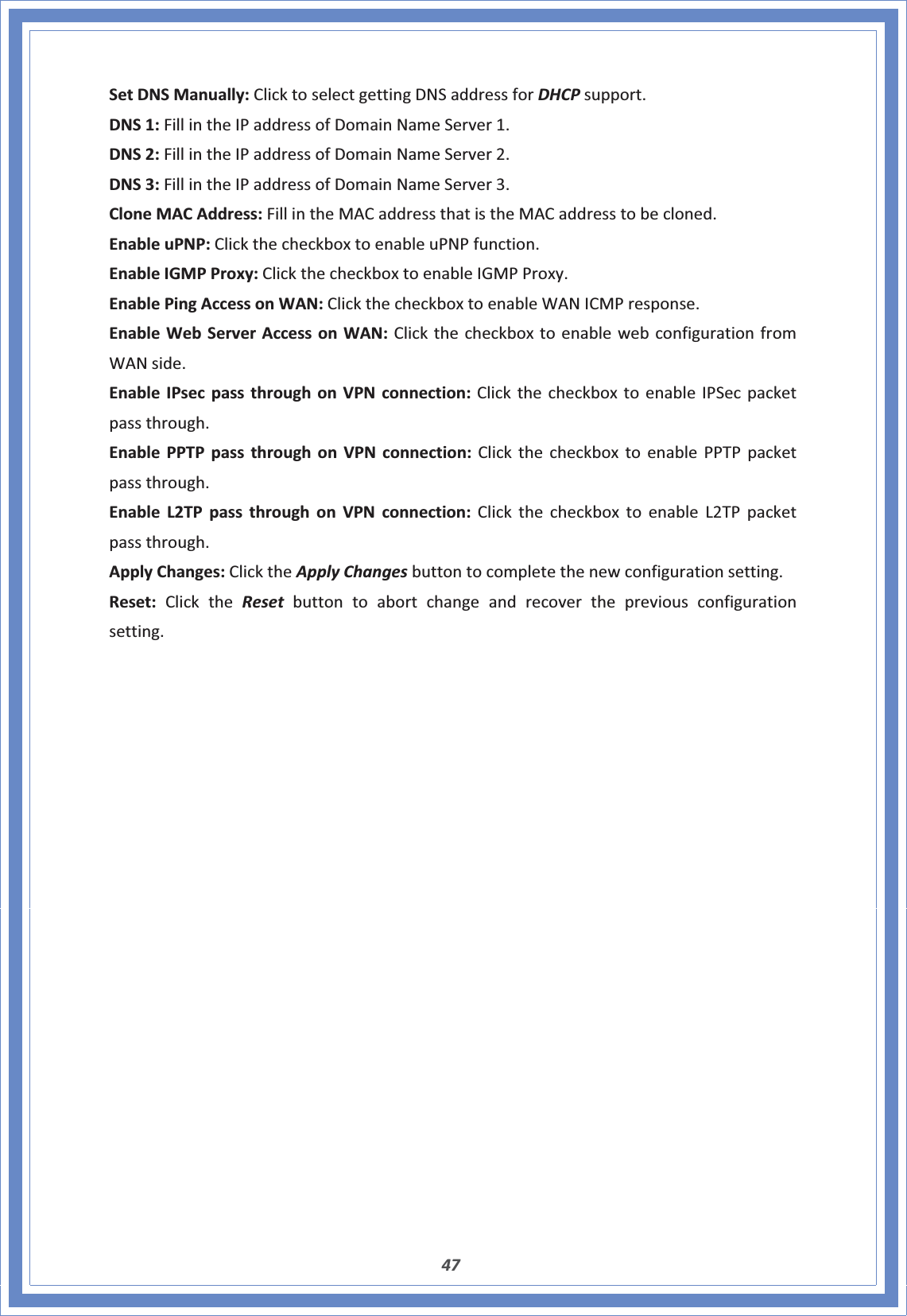 47SetDNSManually:ClicktoselectgettingDNSaddressforDHCPsupport.DNS1:FillintheIPaddressofDomainNameServer1.DNS2:FillintheIPaddressofDomainNameServer2.DNS3:FillintheIPaddressofDomainNameServer3.CloneMACAddress:FillintheMACaddressthatistheMACaddresstobecloned.EnableuPNP:ClickthecheckboxtoenableuPNPfunction.EnableIGMPProxy:ClickthecheckboxtoenableIGMPProxy.EnablePingAccessonWAN:ClickthecheckboxtoenableWANICMPresponse.EnableWebServerAccessonWAN:ClickthecheckboxtoenablewebconfigurationfromWANside.EnableIPsecpassthroughonVPNconnection:ClickthecheckboxtoenableIPSecpacketpassthrough.EnablePPTPpassthroughonVPNconnection:ClickthecheckboxtoenablePPTPpacketpassthrough.EnableL2TPpassthroughonVPNconnection:ClickthecheckboxtoenableL2TPpacketpassthrough.ApplyChanges:ClicktheApplyChangesbuttontocompletethenewconfigurationsetting.Reset:ClicktheReset buttontoabortchangeandrecoverthepreviousconfigurationsetting.