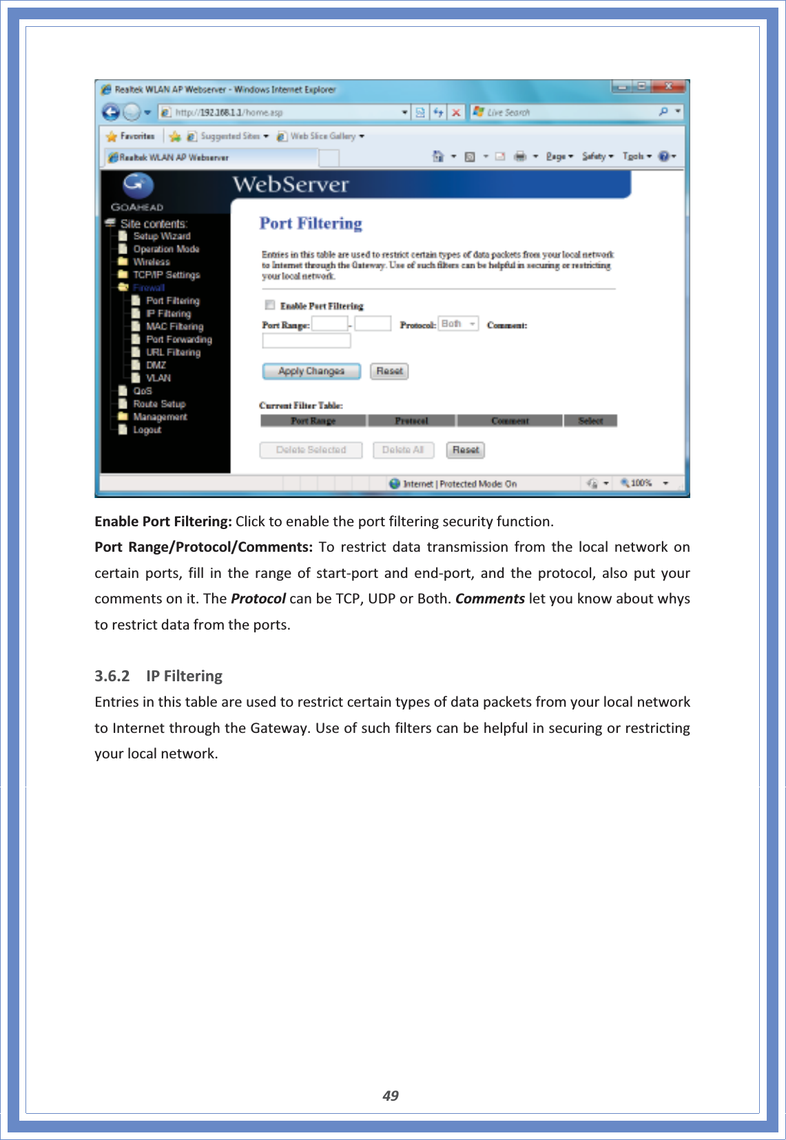 49EnablePortFiltering:Clicktoenabletheportfilteringsecurityfunction.PortRange/Protocol/Comments:Torestrictdatatransmissionfromthelocalnetworkoncertainports,fillintherangeofstartͲportandendͲport,andtheprotocol,alsoputyourcommentsonit.TheProtocolcanbeTCP,UDPorBoth.Commentsletyouknowaboutwhystorestrictdatafromtheports.3.6.2 IPFilteringEntriesinthistableareusedtorestrictcertaintypesofdatapacketsfromyourlocalnetworktoInternetthroughtheGateway.Useofsuchfilterscanbehelpfulinsecuringorrestrictingyourlocalnetwork.