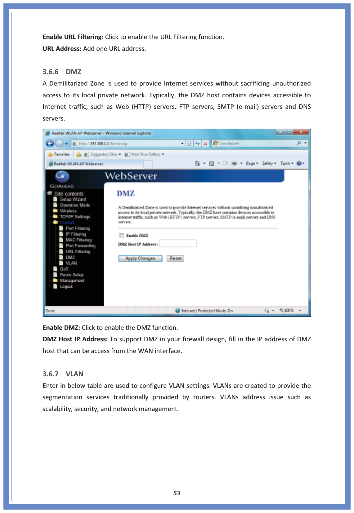 53EnableURLFiltering:ClicktoenabletheURLFilteringfunction.URLAddress:AddoneURLaddress.3.6.6 DMZADemilitarizedZoneisusedtoprovideInternetserviceswithoutsacrificingunauthorizedaccesstoitslocalprivatenetwork.Typically,theDMZhostcontainsdevicesaccessibletoInternettraffic,suchasWeb(HTTP)servers,FTPservers,SMTP(eͲmail)serversandDNSservers.EnableDMZ:ClicktoenabletheDMZfunction.DMZHostIPAddress:TosupportDMZinyourfirewalldesign,fillintheIPaddressofDMZhostthatcanbeaccessfromtheWANinterface.3.6.7 VLANEnterinbelowtableareusedtoconfigureVLANsettings.VLANsarecreatedtoprovidethesegmentationservicestraditionallyprovidedbyrouters.VLANsaddressissuesuchasscalability,security,andnetworkmanagement.