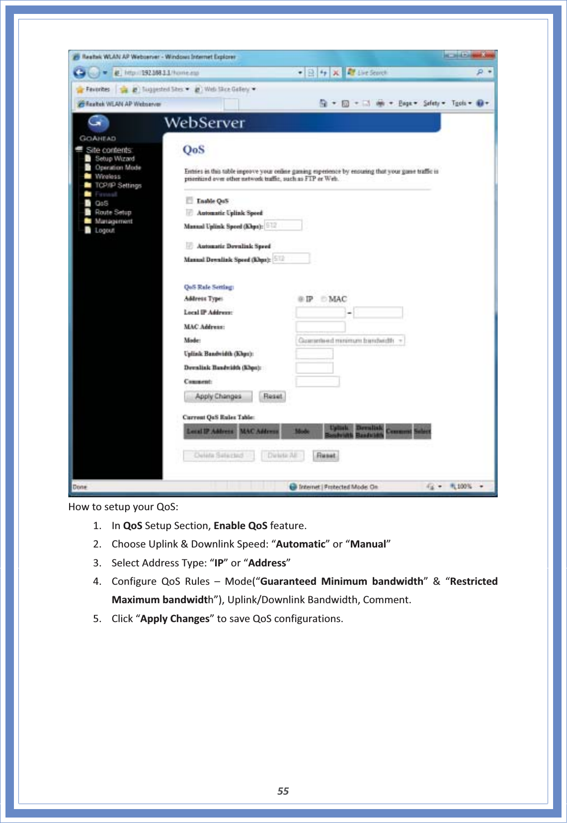 55HowtosetupyourQoS:1. InQoSSetupSection,EnableQoSfeature.2. ChooseUplink&amp;DownlinkSpeed:“Automatic”or“Manual”3. SelectAddressType:“IP”or“Address”4. ConfigureQoSRules–Mode(“GuaranteedMinimumbandwidth”&amp;“RestrictedMaximumbandwidth”),Uplink/DownlinkBandwidth,Comment.5. Click“ApplyChanges”tosaveQoSconfigurations.