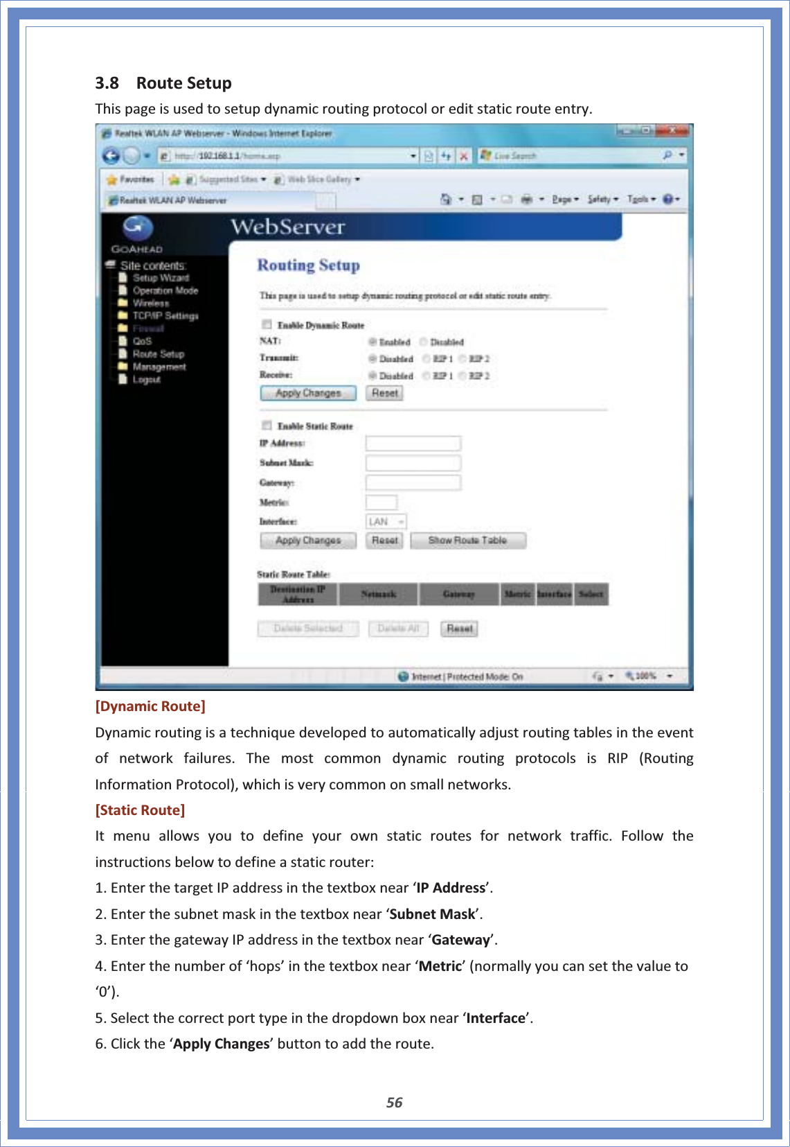 563.8 RouteSetupThispageisusedtosetupdynamicroutingprotocoloreditstaticrouteentry.[DynamicRoute]Dynamicroutingisatechniquedevelopedtoautomaticallyadjustroutingtablesintheeventofnetworkfailures.ThemostcommondynamicroutingprotocolsisRIP(RoutingInformationProtocol),whichisverycommononsmallnetworks.[StaticRoute]Itmenuallowsyoutodefineyourownstaticroutesfornetworktraffic.Followtheinstructionsbelowtodefineastaticrouter:1.EnterthetargetIPaddressinthetextboxnear‘IPAddress’.2.Enterthesubnetmaskinthetextboxnear‘SubnetMask’.3.EnterthegatewayIPaddressinthetextboxnear‘Gateway’.4.Enterthenumberof‘hops’inthetextboxnear‘Metric’(normallyyoucansetthevalueto‘0’).5.Selectthecorrectporttypeinthedropdownboxnear‘Interface’.6.Clickthe‘ApplyChanges’buttontoaddtheroute.