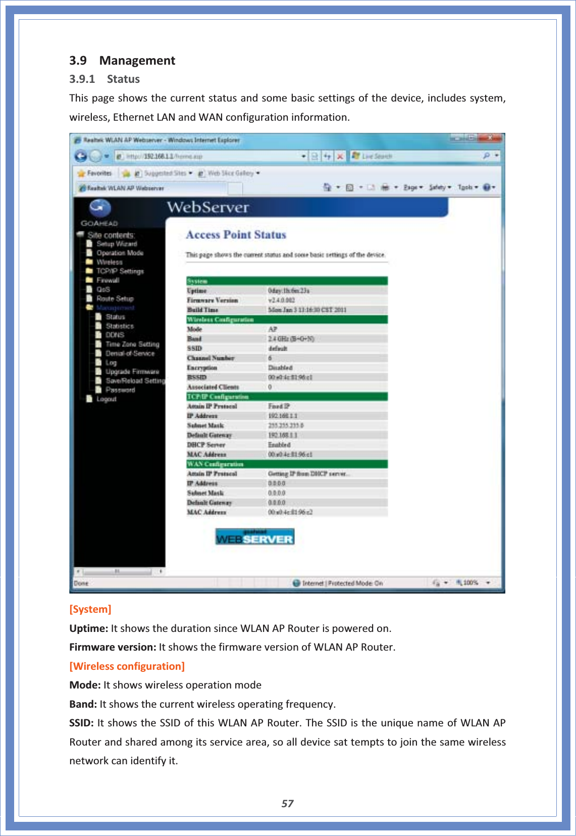 573.9 Management3.9.1 StatusThispageshowsthecurrentstatusandsomebasicsettingsofthedevice,includessystem,wireless,EthernetLANandWANconfigurationinformation.[System]Uptime:ItshowsthedurationsinceWLANAPRouterispoweredon.Firmwareversion:ItshowsthefirmwareversionofWLANAPRouter.[Wirelessconfiguration]Mode:ItshowswirelessoperationmodeBand:Itshowsthecurrentwirelessoperatingfrequency.SSID:ItshowstheSSIDofthisWLANAPRouter.TheSSIDistheuniquenameofWLANAPRouterandsharedamongitsservicearea,soalldevicesattemptstojointhesamewirelessnetworkcanidentifyit.