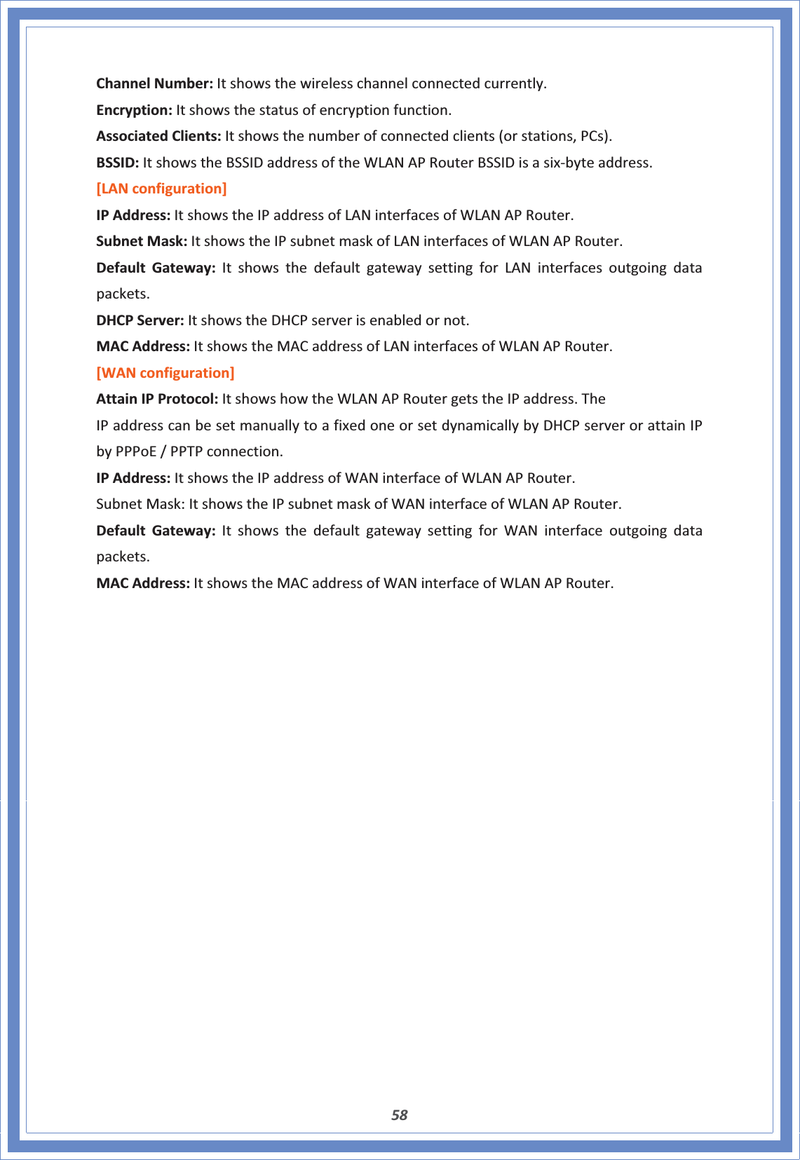 58ChannelNumber:Itshowsthewirelesschannelconnectedcurrently.Encryption:Itshowsthestatusofencryptionfunction.AssociatedClients:Itshowsthenumberofconnectedclients(orstations,PCs).BSSID:ItshowstheBSSIDaddressoftheWLANAPRouterBSSIDisasixͲbyteaddress.[LANconfiguration]IPAddress:ItshowstheIPaddressofLANinterfacesofWLANAPRouter.SubnetMask:ItshowstheIPsubnetmaskofLANinterfacesofWLANAPRouter.DefaultGateway:ItshowsthedefaultgatewaysettingforLANinterfacesoutgoingdatapackets.DHCPServer:ItshowstheDHCPserverisenabledornot.MACAddress:ItshowstheMACaddressofLANinterfacesofWLANAPRouter.[WANconfiguration]AttainIPProtocol:ItshowshowtheWLANAPRoutergetstheIPaddress.TheIPaddresscanbesetmanuallytoafixedoneorsetdynamicallybyDHCPserverorattainIPbyPPPoE/PPTPconnection.IPAddress:ItshowstheIPaddressofWANinterfaceofWLANAPRouter.SubnetMask:ItshowstheIPsubnetmaskofWANinterfaceofWLANAPRouter.DefaultGateway:ItshowsthedefaultgatewaysettingforWANinterfaceoutgoingdatapackets.MACAddress:ItshowstheMACaddressofWANinterfaceofWLANAPRouter.