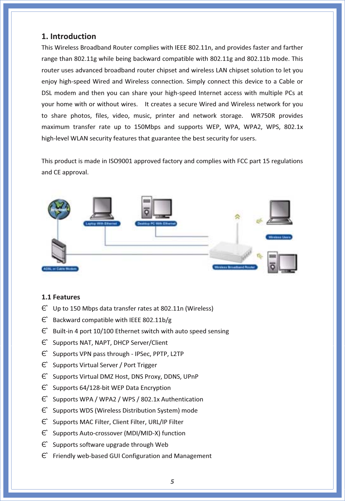 51.IntroductionThisWirelessBroadbandRoutercomplieswithIEEE802.11n,andprovidesfasterandfartherrangethan802.11gwhilebeingbackwardcompatiblewith802.11gand802.11bmode.ThisrouterusesadvancedbroadbandrouterchipsetandwirelessLANchipsetsolutiontoletyouenjoyhighͲspeedWiredandWirelessconnection.SimplyconnectthisdevicetoaCableorDSLmodemandthenyoucanshareyourhighͲspeedInternetaccesswithmultiplePCsatyourhomewithorwithoutwires.ItcreatesasecureWiredandWirelessnetworkforyoutosharephotos,files,video,music,printerandnetworkstorage.WR750Rprovidesmaximumtransferrateupto150MbpsandsupportsWEP,WPA,WPA2,WPS,802.1xhighͲlevelWLANsecurityfeaturesthatguaranteethebestsecurityforusers.ThisproductismadeinISO9001approvedfactoryandcomplieswithFCCpart15regulationsandCEapproval.1.1FeaturesΘʳUpto150Mbpsdatatransferratesat802.11n(Wireless)ΘʳBackwardcompatiblewithIEEE802.11b/gΘʳBuiltͲin4port10/100EthernetswitchwithautospeedsensingΘʳSupportsNAT,NAPT,DHCPServer/ClientΘʳSupportsVPNpassthroughͲIPSec,PPTP,L2TPΘʳSupportsVirtualServer/PortTriggerΘʳSupportsVirtualDMZHost,DNSProxy,DDNS,UPnPΘʳSupports64/128ͲbitWEPDataEncryptionΘʳSupportsWPA/WPA2/WPS/802.1xAuthenticationΘʳSupportsWDS(WirelessDistributionSystem)modeΘʳSupportsMACFilter,ClientFilter,URL/IPFilterΘʳSupportsAutoͲcrossover(MDI/MIDͲX)functionΘʳSupportssoftwareupgradethroughWebΘʳFriendlywebͲbasedGUIConfigurationandManagement