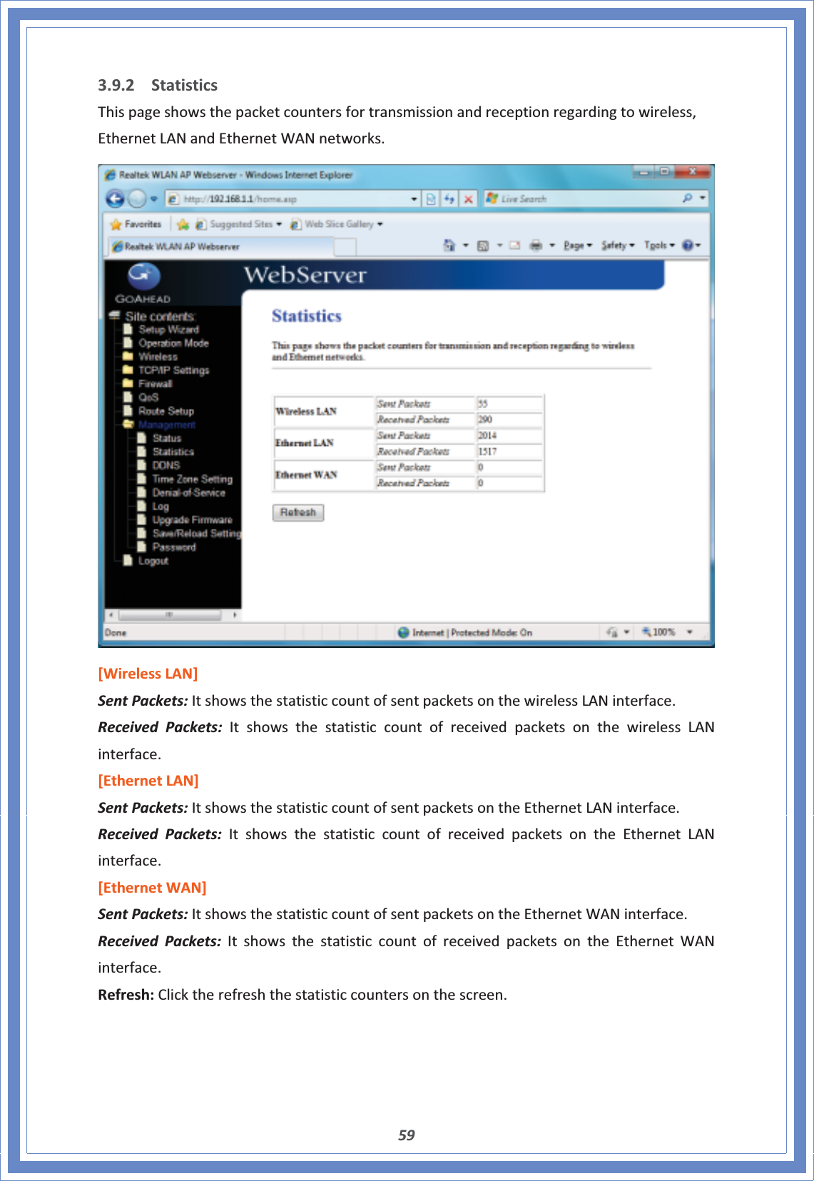 593.9.2 StatisticsThispageshowsthepacketcountersfortransmissionandreceptionregardingtowireless,EthernetLANandEthernetWANnetworks.[WirelessLAN]SentPackets:ItshowsthestatisticcountofsentpacketsonthewirelessLANinterface.Received Packets: ItshowsthestatisticcountofreceivedpacketsonthewirelessLANinterface.[EthernetLAN]SentPackets:ItshowsthestatisticcountofsentpacketsontheEthernetLANinterface.Received Packets:ItshowsthestatisticcountofreceivedpacketsontheEthernetLANinterface.[EthernetWAN]SentPackets:ItshowsthestatisticcountofsentpacketsontheEthernetWANinterface.Received Packets: ItshowsthestatisticcountofreceivedpacketsontheEthernetWANinterface.Refresh:Clicktherefreshthestatisticcountersonthescreen.