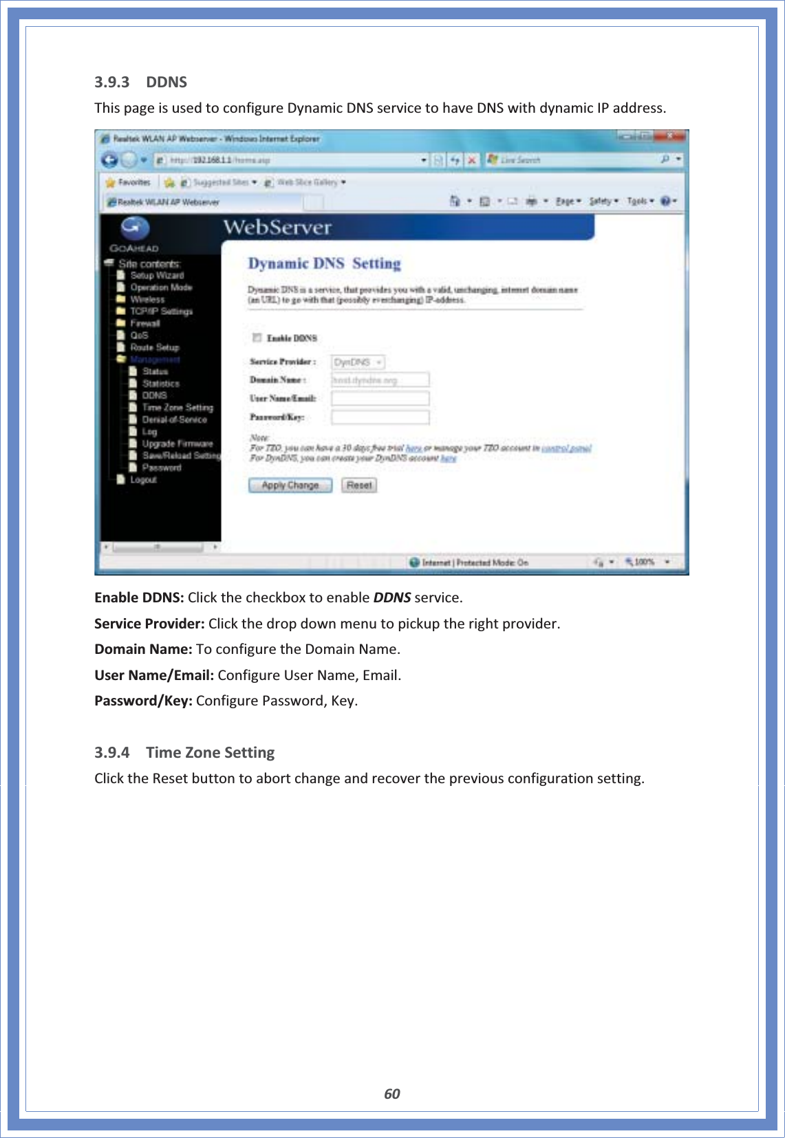 603.9.3 DDNSThispageisusedtoconfigureDynamicDNSservicetohaveDNSwithdynamicIPaddress.EnableDDNS:ClickthecheckboxtoenableDDNSservice.ServiceProvider:Clickthedropdownmenutopickuptherightprovider.DomainName:ToconfiguretheDomainName.UserName/Email:ConfigureUserName,Email.Password/Key:ConfigurePassword,Key.3.9.4 TimeZoneSettingClicktheResetbuttontoabortchangeandrecoverthepreviousconfigurationsetting.