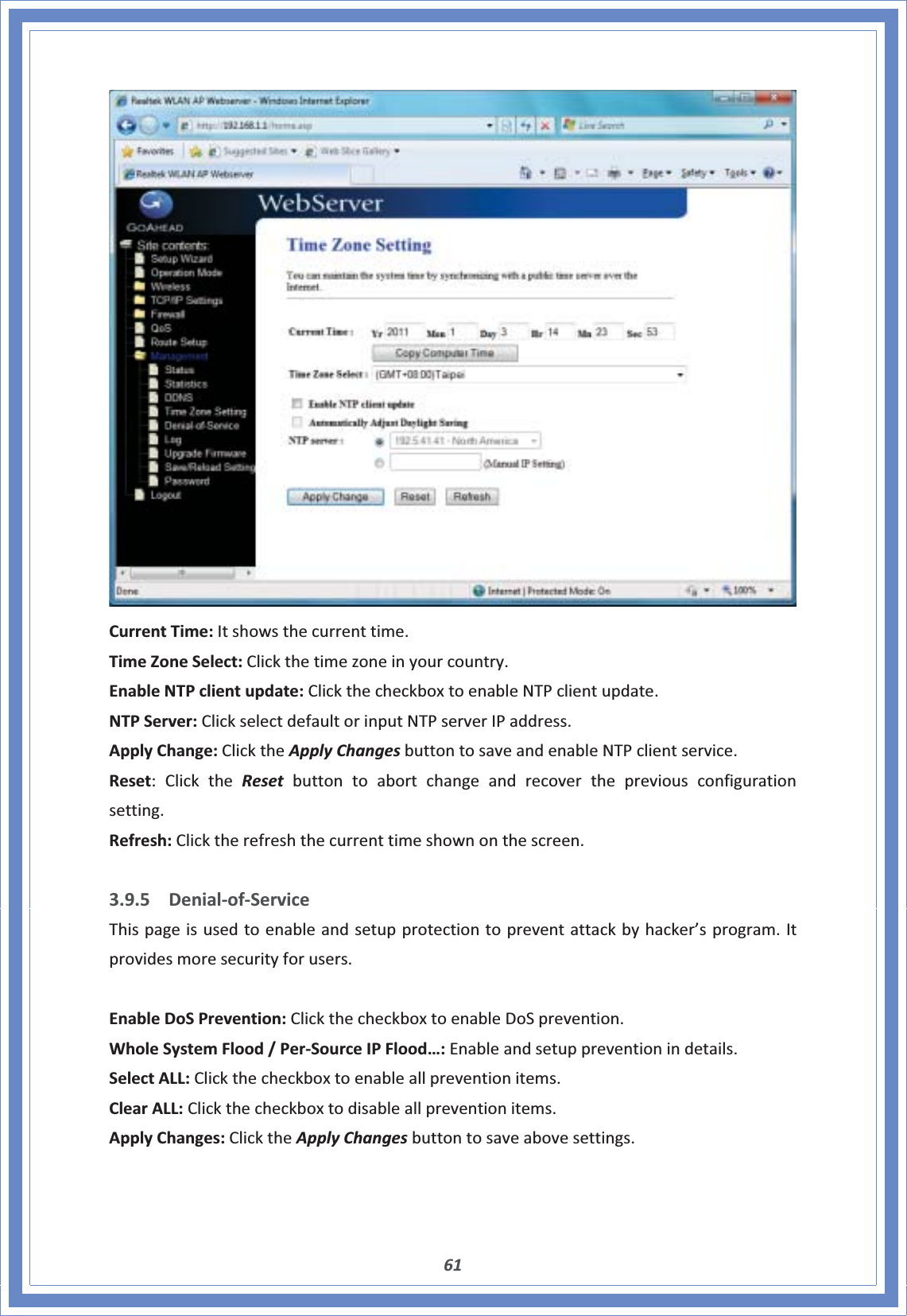 61CurrentTime:Itshowsthecurrenttime.TimeZoneSelect:Clickthetimezoneinyourcountry.EnableNTPclientupdate:ClickthecheckboxtoenableNTPclientupdate.NTPServer:ClickselectdefaultorinputNTPserverIPaddress.ApplyChange:ClicktheApplyChangesbuttontosaveandenableNTPclientservice.Reset:ClicktheReset buttontoabortchangeandrecoverthepreviousconfigurationsetting.Refresh:Clicktherefreshthecurrenttimeshownonthescreen.3.9.5 DenialͲofͲServiceThispageisusedtoenableandsetupprotectiontopreventattackbyhacker’sprogram.Itprovidesmoresecurityforusers.EnableDoSPrevention:ClickthecheckboxtoenableDoSprevention.WholeSystemFlood/PerͲSourceIPFlood…:Enableandsetuppreventionindetails.SelectALL:Clickthecheckboxtoenableallpreventionitems.ClearALL:Clickthecheckboxtodisableallpreventionitems.ApplyChanges:ClicktheApplyChangesbuttontosaveabovesettings.