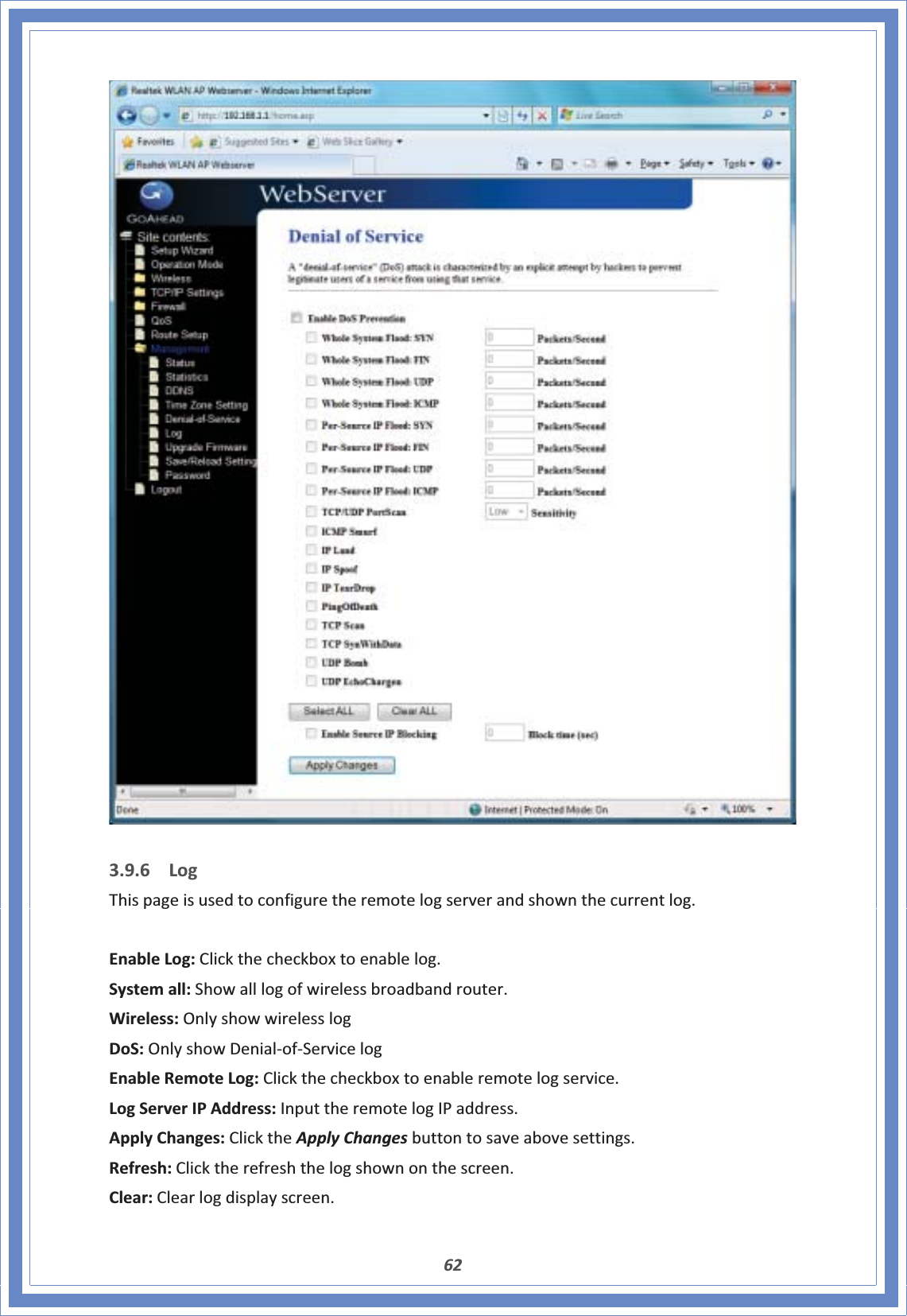 623.9.6 LogThispageisusedtoconfiguretheremotelogserverandshownthecurrentlog.EnableLog:Clickthecheckboxtoenablelog.Systemall:Showalllogofwirelessbroadbandrouter.Wireless:OnlyshowwirelesslogDoS:OnlyshowDenialͲofͲServicelogEnableRemoteLog:Clickthecheckboxtoenableremotelogservice.LogServerIPAddress:InputtheremotelogIPaddress.ApplyChanges:ClicktheApplyChangesbuttontosaveabovesettings.Refresh:Clicktherefreshthelogshownonthescreen.Clear:Clearlogdisplayscreen.