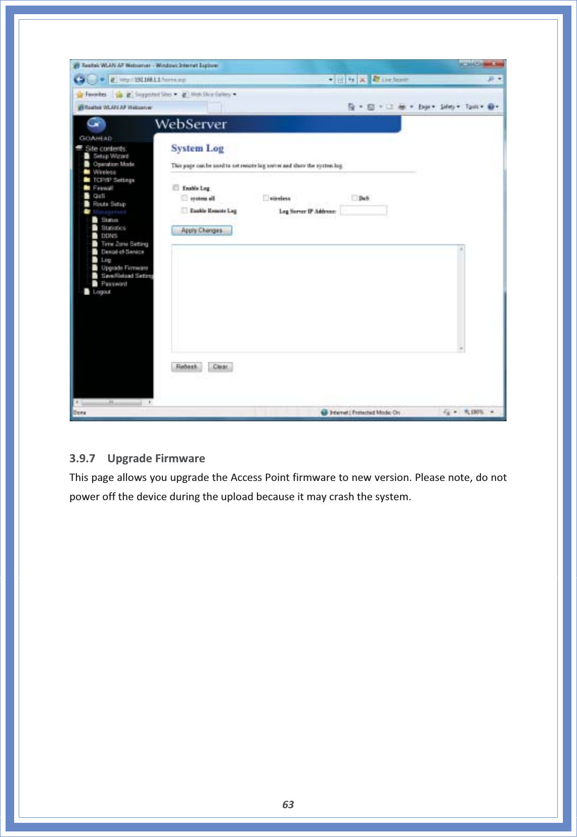 633.9.7 UpgradeFirmwareThispageallowsyouupgradetheAccessPointfirmwaretonewversion.Pleasenote,donotpoweroffthedeviceduringtheuploadbecauseitmaycrashthesystem.