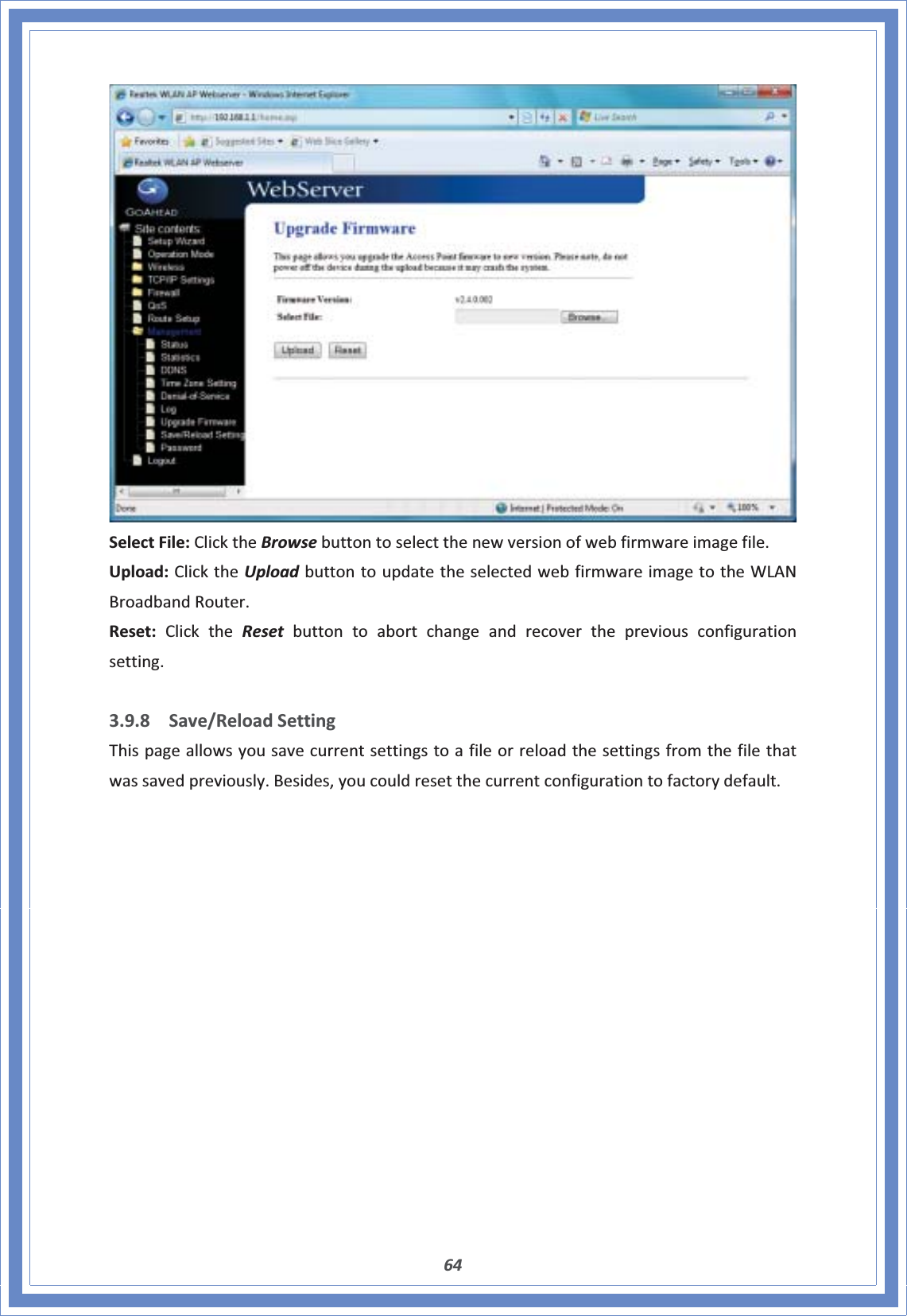 64SelectFile:ClicktheBrowsebuttontoselectthenewversionofwebfirmwareimagefile.Upload:ClicktheUploadbuttontoupdatetheselectedwebfirmwareimagetotheWLANBroadbandRouter.Reset:ClicktheReset buttontoabortchangeandrecoverthepreviousconfigurationsetting.3.9.8 Save/ReloadSettingThispageallowsyousavecurrentsettingstoafileorreloadthesettingsfromthefilethatwassavedpreviously.Besides,youcouldresetthecurrentconfigurationtofactorydefault.