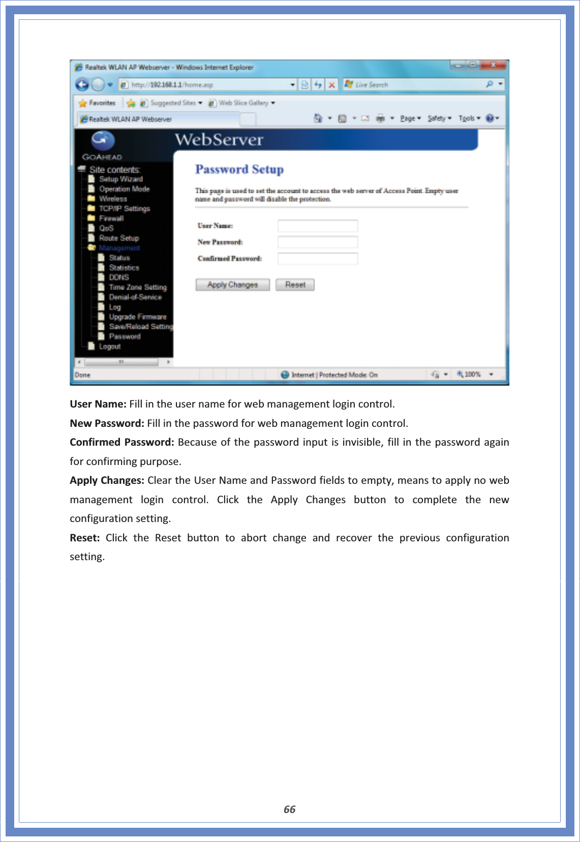 66UserName:Fillintheusernameforwebmanagementlogincontrol.NewPassword:Fillinthepasswordforwebmanagementlogincontrol.ConfirmedPassword:Becauseofthepasswordinputisinvisible,fillinthepasswordagainforconfirmingpurpose.ApplyChanges:CleartheUserNameandPasswordfieldstoempty,meanstoapplynowebmanagementlogincontrol.ClicktheApplyChangesbuttontocompletethenewconfigurationsetting.Reset:ClicktheResetbuttontoabortchangeandrecoverthepreviousconfigurationsetting.