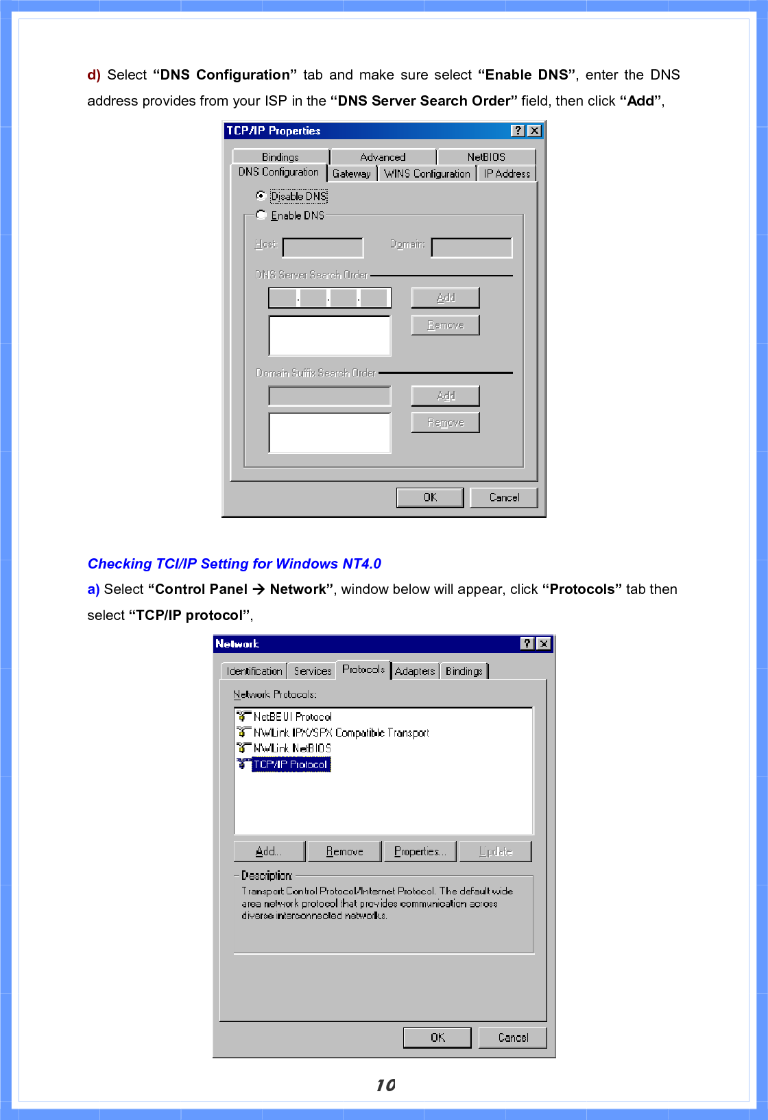 10d) Select “DNS Configuration” tab and make sure select “Enable DNS”, enter the DNS address provides from your ISP in the “DNS Server Search Order” field, then click “Add”,Checking TCI/IP Setting for Windows NT4.0 a) Select “Control Panel Æ Network”, window below will appear, click “Protocols” tab then select “TCP/IP protocol”,