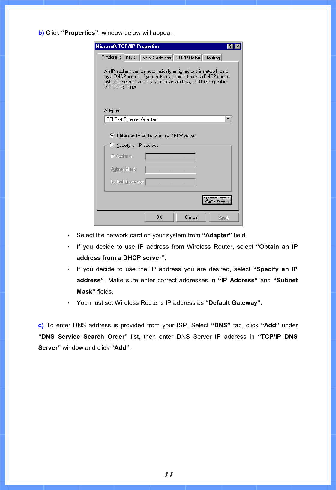 11b) Click “Properties”, window below will appear.     Θ! Select the network card on your system from “Adapter” field. Θ! If you decide to use IP address from Wireless Router, select “Obtain an IP address from a DHCP server”.Θ! If you decide to use the IP address you are desired, select “Specify an IP address”. Make sure enter correct addresses in “IP Address” and “Subnet Mask” fields. Θ! You must set Wireless Router’s IP address as “Default Gateway”.   c)  To enter DNS address is provided from your ISP. Select “DNS” tab, click “Add” under “DNS Service Search Order” list, then enter DNS Server IP address in “TCP/IP DNS Server” window and click “Add”.