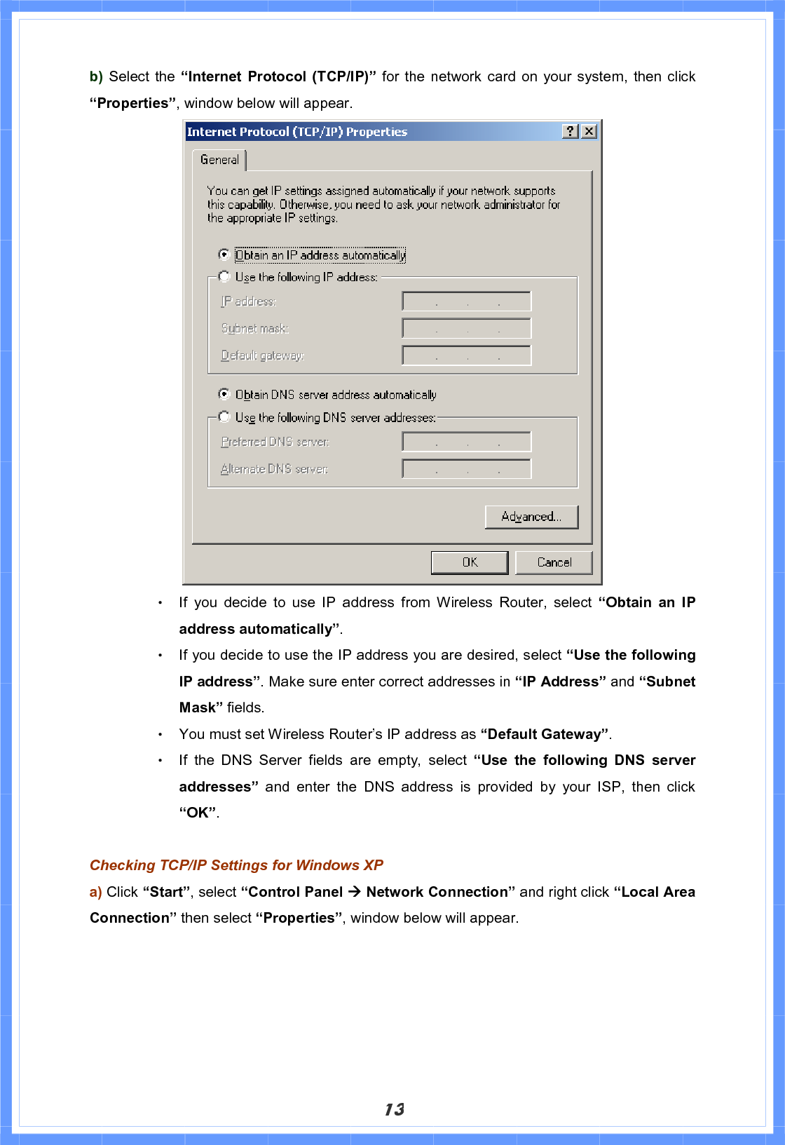 13b) Select the “Internet Protocol (TCP/IP)” for the network card on your system, then click“Properties”, window below will appear. Θ! If you decide to use IP address from Wireless Router, select “Obtain an IP address automatically”.Θ! If you decide to use the IP address you are desired, select “Use the following IP address”. Make sure enter correct addresses in “IP Address” and “Subnet Mask” fields. Θ! You must set Wireless Router’s IP address as “Default Gateway”.Θ! If the DNS Server fields are empty, select “Use the following DNS server addresses”  and enter the DNS address is provided by your ISP, then click “OK”.Checking TCP/IP Settings for Windows XP a) Click “Start”, select “Control Panel Æ Network Connection” and right click “Local Area Connection” then select “Properties”, window below will appear. 