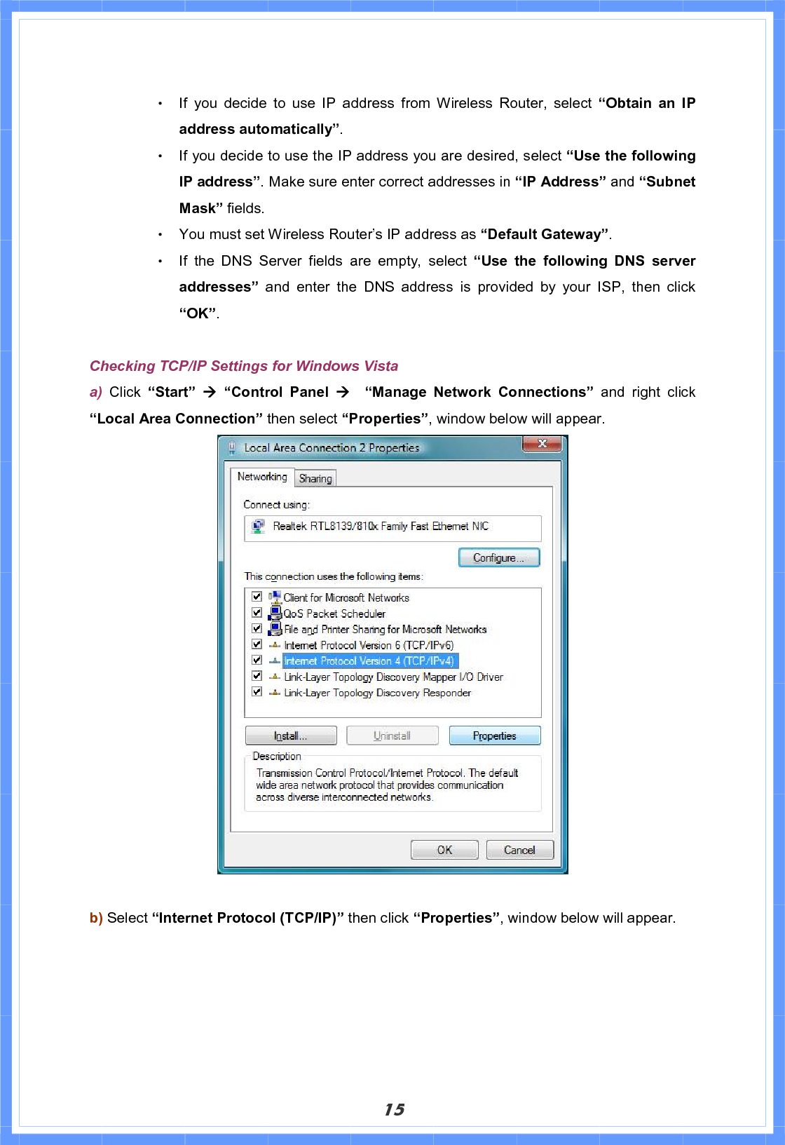 15Θ! If you decide to use IP address from Wireless Router, select “Obtain an IP address automatically”.Θ! If you decide to use the IP address you are desired, select “Use the following IP address”. Make sure enter correct addresses in “IP Address” and “Subnet Mask” fields. Θ! You must set Wireless Router’s IP address as “Default Gateway”.Θ! If the DNS Server fields are empty, select “Use the following DNS server addresses” and enter the DNS address is provided by your ISP, then click “OK”.Checking TCP/IP Settings for Windows Vista a) Click “Start” Æ“Control Panel Æ  “Manage Network Connections” and right click “Local Area Connection” then select “Properties”, window below will appear. b) Select “Internet Protocol (TCP/IP)” then click “Properties”, window below will appear. 