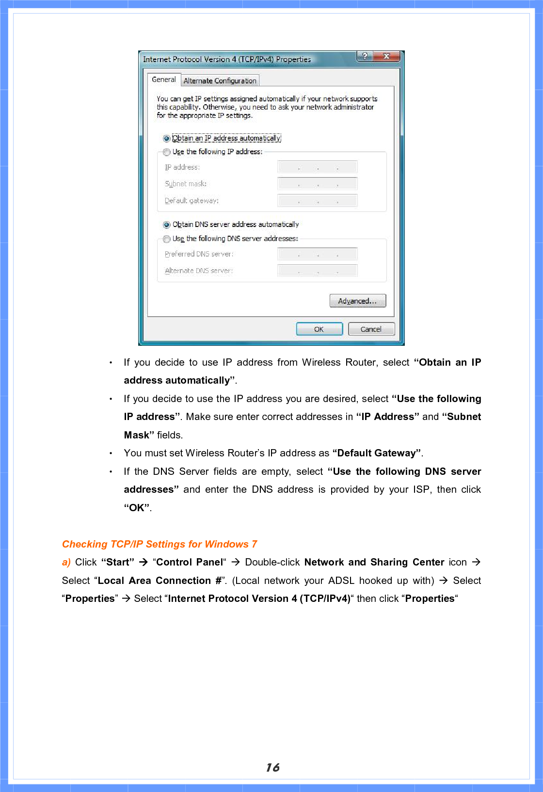 16Θ! If you decide to use IP address from Wireless Router, select “Obtain an IP address automatically”.Θ! If you decide to use the IP address you are desired, select “Use the following IP address”. Make sure enter correct addresses in “IP Address” and “Subnet Mask” fields. Θ! You must set Wireless Router’s IP address as “Default Gateway”.Θ! If the DNS Server fields are empty, select “Use the following DNS server addresses” and enter the DNS address is provided by your ISP, then click “OK”.Checking TCP/IP Settings for Windows 7 a) Click “Start” Æ “Control Panel“ÆDouble-click  Network and Sharing Center icon ÆSelect “Local Area Connection #”. (Local network your ADSL hooked up with) Æ Select “Properties”Æ Select “Internet Protocol Version 4 (TCP/IPv4)“ then click “Properties“