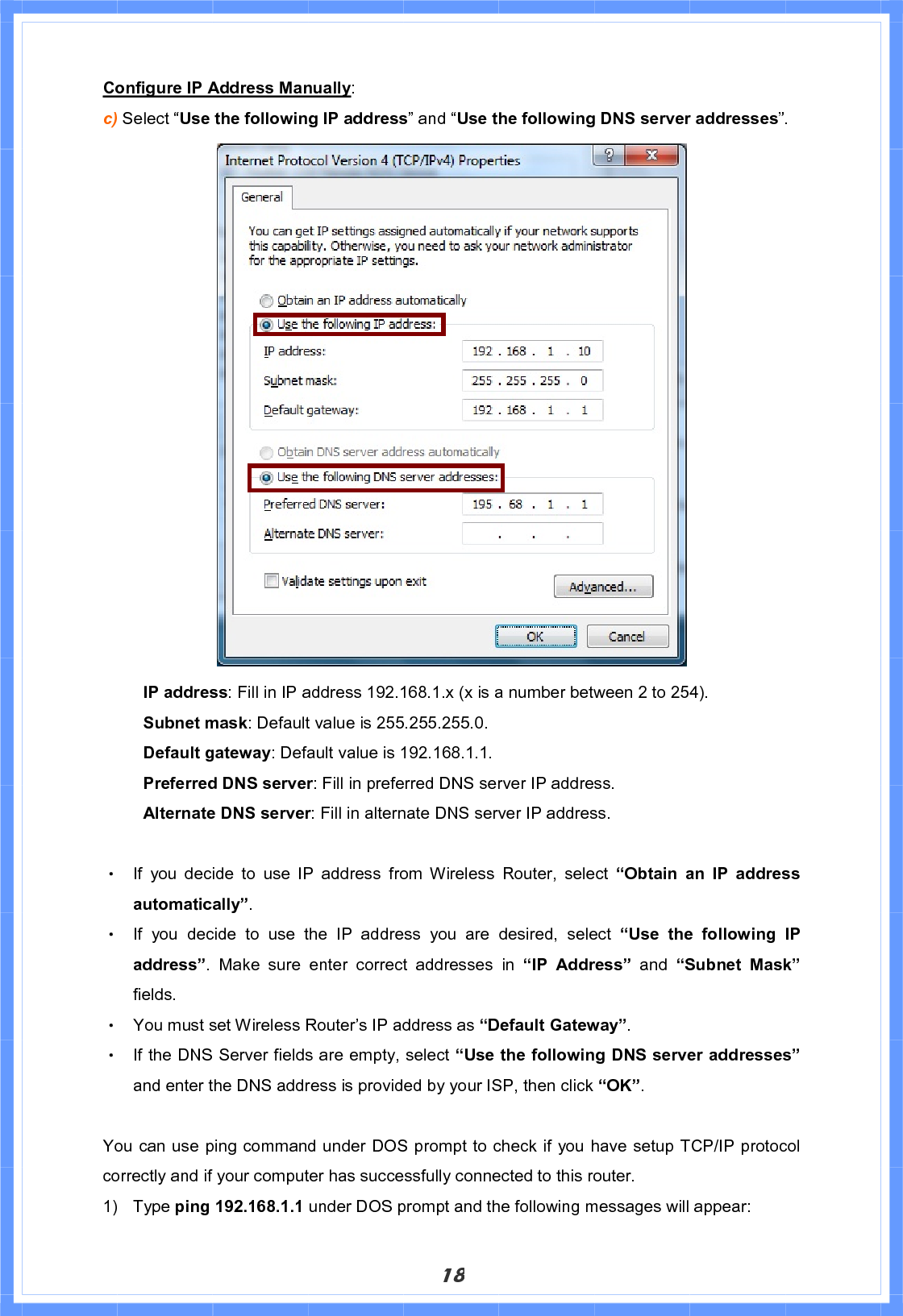 18Configure IP Address Manually:c) Select “Use the following IP address” and “Use the following DNS server addresses”.   IP address: Fill in IP address 192.168.1.x (x is a number between 2 to 254). Subnet mask: Default value is 255.255.255.0. Default gateway: Default value is 192.168.1.1. Preferred DNS server: Fill in preferred DNS server IP address. Alternate DNS server: Fill in alternate DNS server IP address. Θ! If you decide to use IP address from Wireless Router, select “Obtain an IP address automatically”.Θ! If you decide to use the IP address you are desired, select “Use the following IP address”. Make sure enter correct addresses in “IP Address” and “Subnet Mask”fields. Θ! You must set Wireless Router’s IP address as “Default Gateway”.Θ! If the DNS Server fields are empty, select “Use the following DNS server addresses”and enter the DNS address is provided by your ISP, then click “OK”.You can use ping command under DOS prompt to check if you have setup TCP/IP protocol correctly and if your computer has successfully connected to this router. 1) Type ping 192.168.1.1 under DOS prompt and the following messages will appear: 