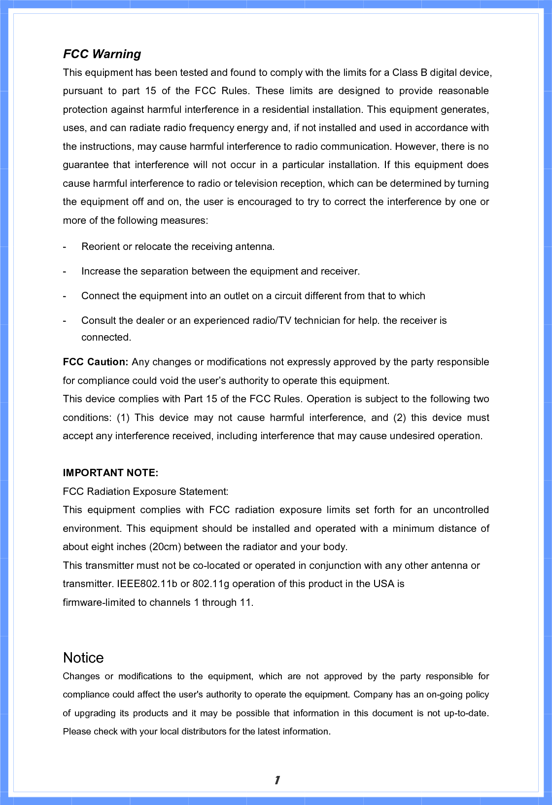 1FCC Warning   This equipment has been tested and found to comply with the limits for a Class B digital device, pursuant to part 15 of the FCC Rules. These limits are designed to provide reasonable protection against harmful interference in a residential installation. This equipment generates, uses, and can radiate radio frequency energy and, if not installed and used in accordance with the instructions, may cause harmful interference to radio communication. However, there is no guarantee that interference will not occur in a particular installation. If this equipment does cause harmful interference to radio or television reception, which can be determined by turning the equipment off and on, the user is encouraged to try to correct the interference by one or more of the following measures:  Reorient or relocate the receiving antenna.  Increase the separation between the equipment and receiver.  Connect the equipment into an outlet on a circuit different from that to which  Consult the dealer or an experienced radio/TV technician for help. the receiver is connected. FCC Caution: Any changes or modifications not expressly approved by the party responsible for compliance could void the user’s authority to operate this equipment. This device complies with Part 15 of the FCC Rules. Operation is subject to the following two conditions: (1) This device may not cause harmful interference, and (2) this device must accept any interference received, including interference that may cause undesired operation. IMPORTANT NOTE: FCC Radiation Exposure Statement: This equipment complies with FCC radiation exposure limits set forth for an uncontrolled environment. This equipment should be installed and operated with a minimum distance of about eight inches (20cm) between the radiator and your body.   This transmitter must not be co-located or operated in conjunction with any other antenna or transmitter.IEEE802.11b or 802.11g operation of this product in the USA is firmware-limited to channels 1 through 11. Notice Changes or modifications to the equipment, which are not approved by the party responsible for compliance could affect the user&apos;s authority to operate the equipment. Company has an on-going policy of upgrading its products and it may be possible that information in this document is not up-to-date.  Please check with your local distributors for the latest information. 
