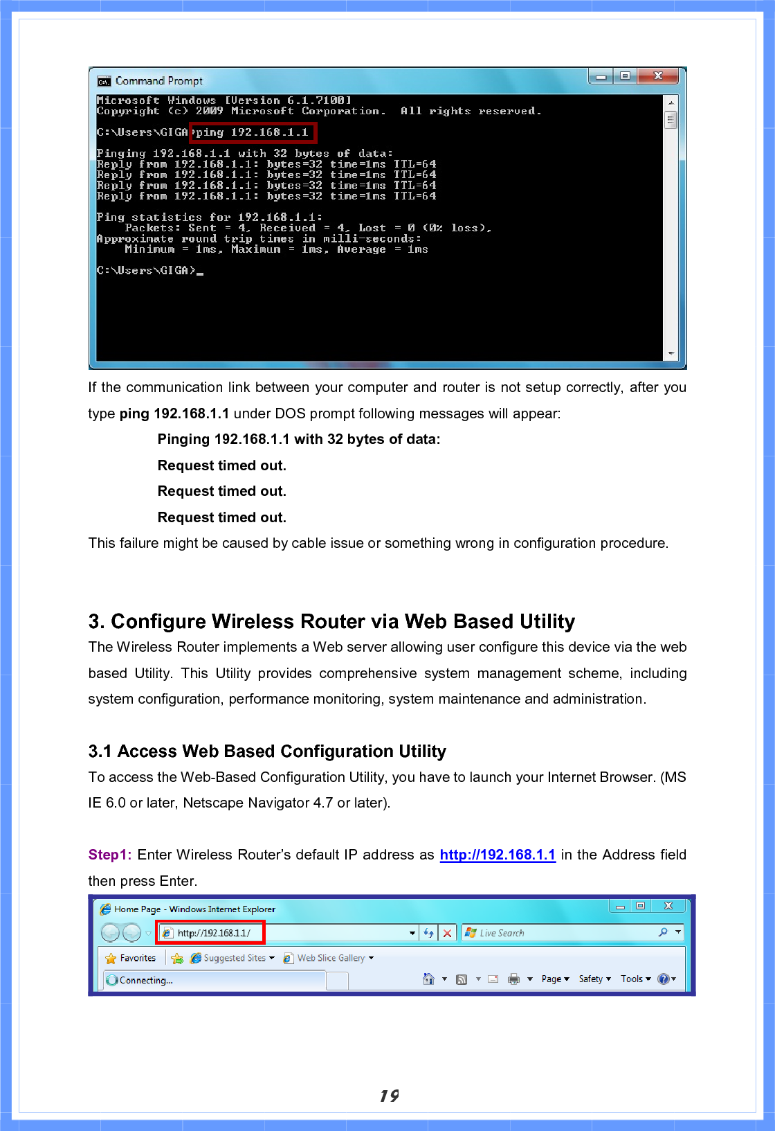 19If the communication link between your computer and router is not setup correctly, after you type ping 192.168.1.1 under DOS prompt following messages will appear: Pinging 192.168.1.1 with 32 bytes of data:     Request timed out.       Request timed out.     Request timed out. This failure might be caused by cable issue or something wrong in configuration procedure. 3. Configure Wireless Router via Web Based Utility The Wireless Router implements a Web server allowing user configure this device via the web based Utility. This Utility provides comprehensive system management scheme, including system configuration, performance monitoring, system maintenance and administration. 3.1 Access Web Based Configuration Utility To access the Web-Based Configuration Utility, you have to launch your Internet Browser. (MS IE 6.0 or later, Netscape Navigator 4.7 or later).     Step1: Enter Wireless Router’s default IP address as http://192.168.1.1 in the Address field then press Enter.   