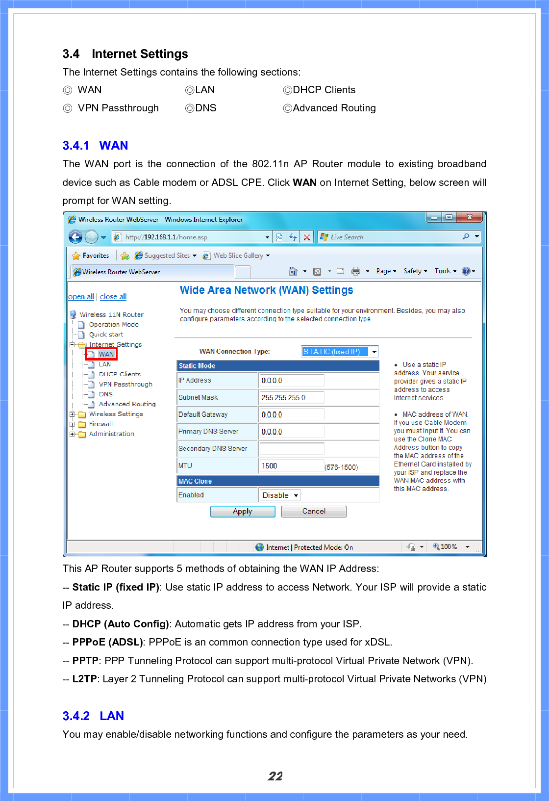 223.4 Internet Settings The Internet Settings contains the following sections: Ϩ WAN        ϨLAN     ϨDHCP Clients Ϩ VPN Passthrough   ϨDNS     ϨAdvanced Routing 3.4.1 WAN The WAN port is the connection of the 802.11n AP Router module to existing broadband device such as Cable modem or ADSL CPE. Click WAN on Internet Setting, below screen will prompt for WAN setting.     This AP Router supports 5 methods of obtaining the WAN IP Address: -- Static IP (fixed IP): Use static IP address to access Network. Your ISP will provide a static IP address. -- DHCP (Auto Config): Automatic gets IP address from your ISP. -- PPPoE (ADSL): PPPoE is an common connection type used for xDSL. -- PPTP: PPP Tunneling Protocol can support multi-protocol Virtual Private Network (VPN). -- L2TP: Layer 2 Tunneling Protocol can support multi-protocol Virtual Private Networks (VPN) 3.4.2 LAN You may enable/disable networking functions and configure the parameters as your need. 