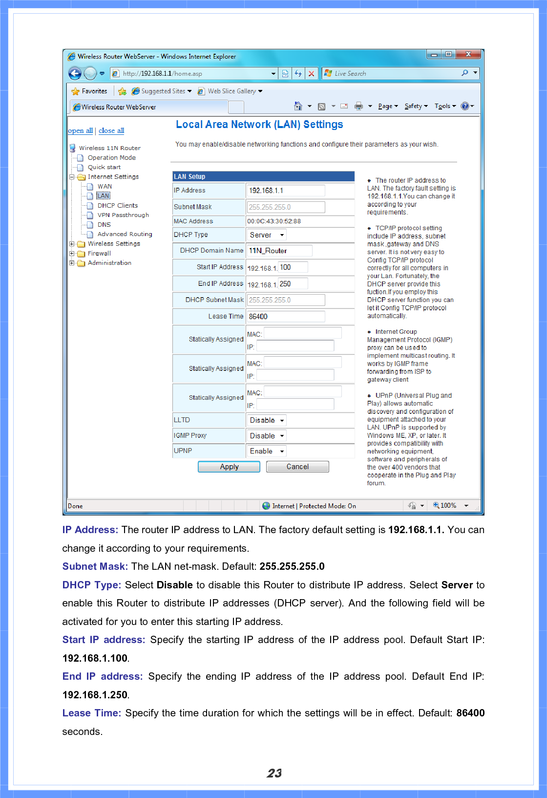 23IP Address: The router IP address to LAN. The factory default setting is 192.168.1.1. You can change it according to your requirements. Subnet Mask: The LAN net-mask. Default: 255.255.255.0 DHCP Type: Select Disable to disable this Router to distribute IP address. Select Server to enable this Router to distribute IP addresses (DHCP server). And the following field will be activated for you to enter this starting IP address. Start IP address: Specify the starting IP address of the IP address pool. Default Start IP: 192.168.1.100.End IP address: Specify the ending IP address of the IP address pool. Default End IP: 192.168.1.250.Lease Time: Specify the time duration for which the settings will be in effect. Default: 86400seconds.