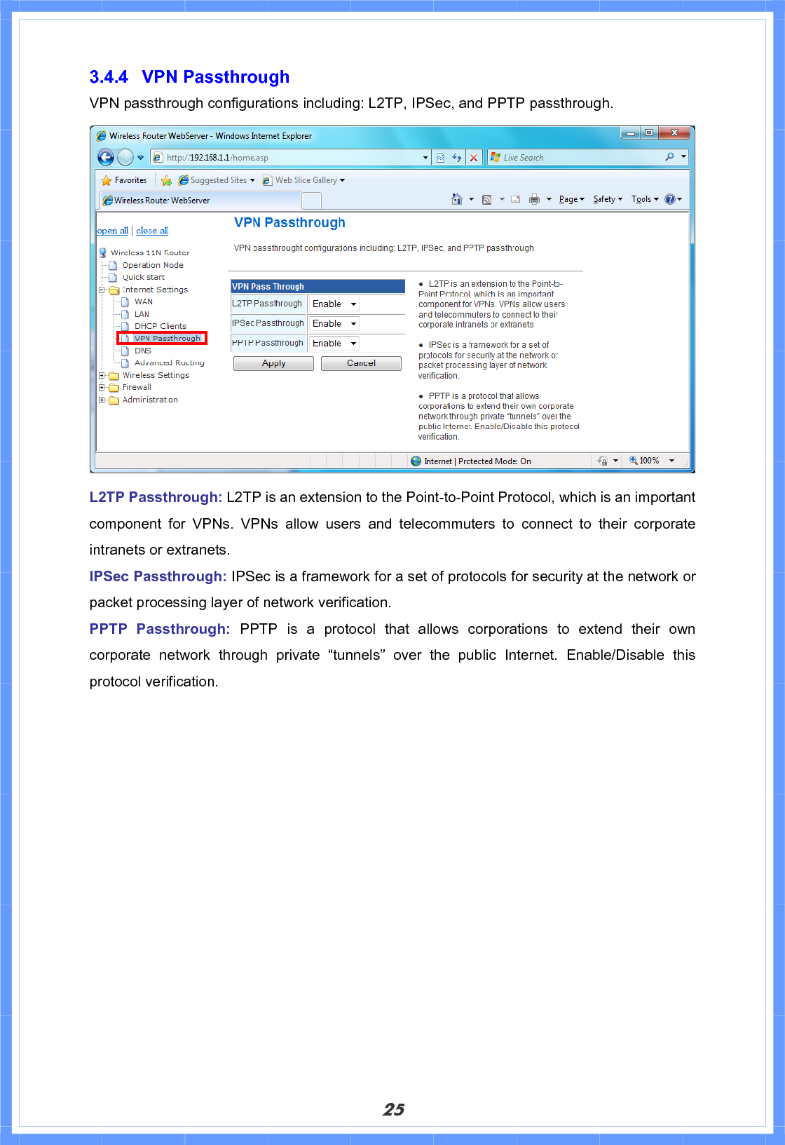 253.4.4 VPN Passthrough VPN passthrough configurations including: L2TP, IPSec, and PPTP passthrough. L2TP Passthrough: L2TP is an extension to the Point-to-Point Protocol, which is an important component for VPNs. VPNs allow users and telecommuters to connect to their corporate intranets or extranets. IPSec Passthrough: IPSec is a framework for a set of protocols for security at the network or packet processing layer of network verification. PPTP Passthrough: PPTP is a protocol that allows corporations to extend their own corporate network through private “tunnels” over the public Internet. Enable/Disable this protocol verification. 